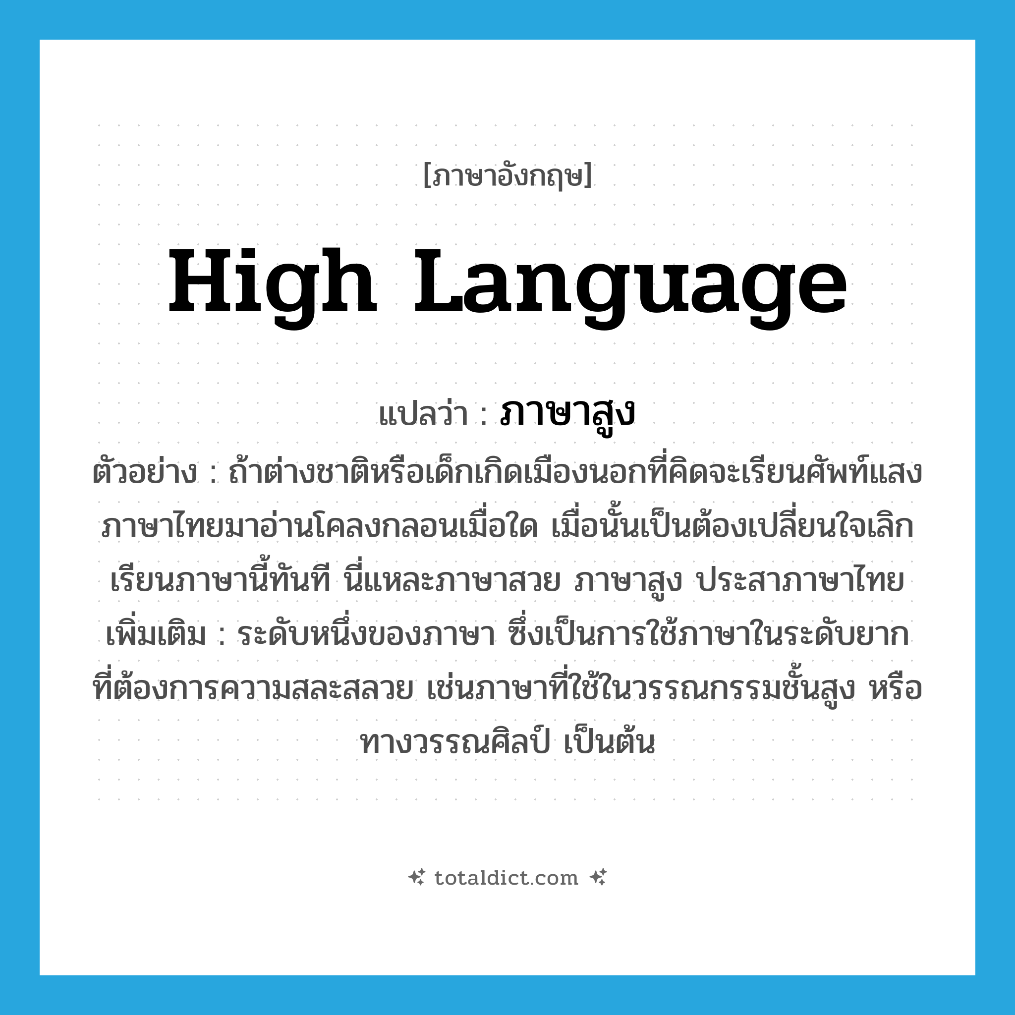 high language แปลว่า?, คำศัพท์ภาษาอังกฤษ high language แปลว่า ภาษาสูง ประเภท N ตัวอย่าง ถ้าต่างชาติหรือเด็กเกิดเมืองนอกที่คิดจะเรียนศัพท์แสงภาษาไทยมาอ่านโคลงกลอนเมื่อใด เมื่อนั้นเป็นต้องเปลี่ยนใจเลิกเรียนภาษานี้ทันที นี่แหละภาษาสวย ภาษาสูง ประสาภาษาไทย เพิ่มเติม ระดับหนึ่งของภาษา ซึ่งเป็นการใช้ภาษาในระดับยาก ที่ต้องการความสละสลวย เช่นภาษาที่ใช้ในวรรณกรรมชั้นสูง หรือทางวรรณศิลป์ เป็นต้น หมวด N
