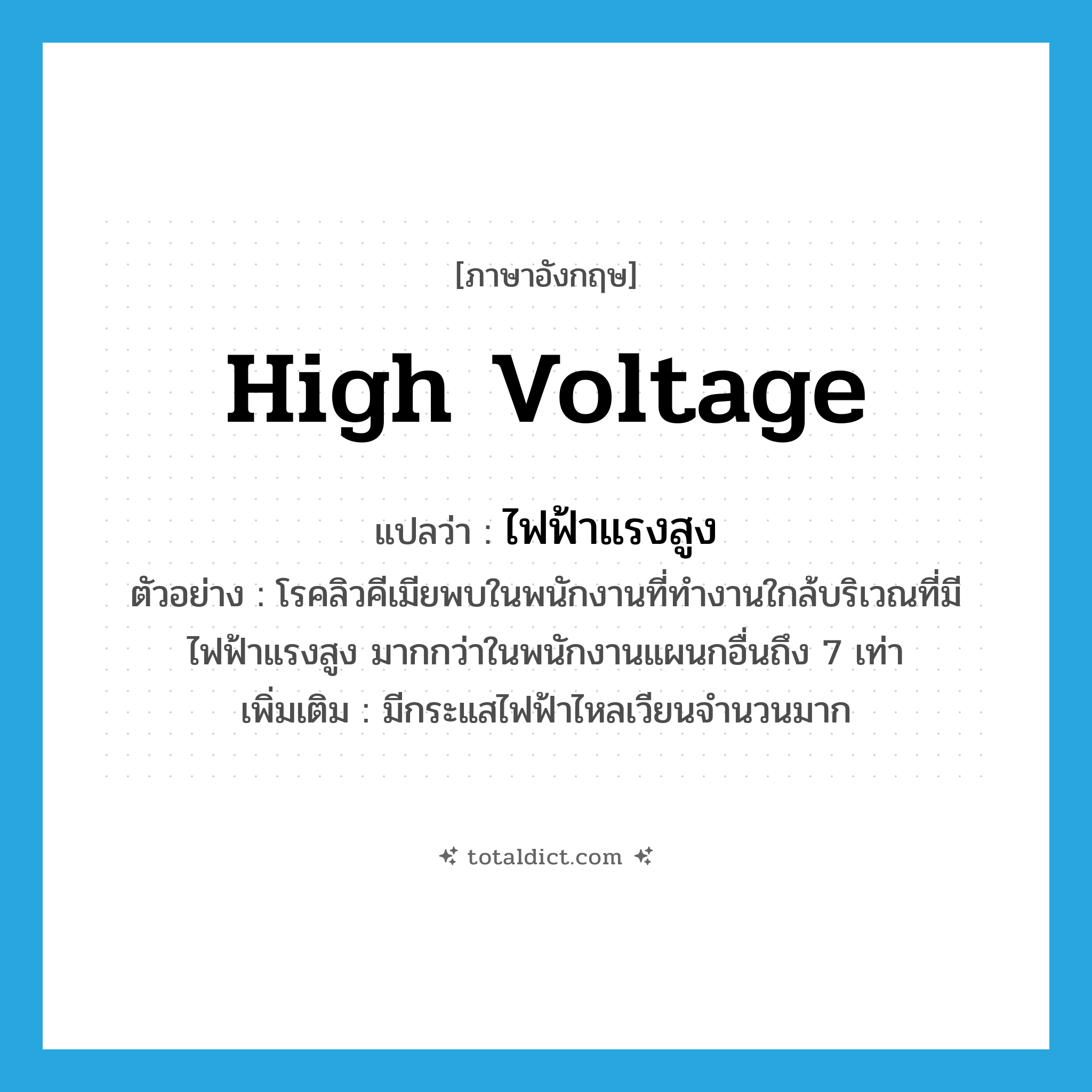 high voltage แปลว่า?, คำศัพท์ภาษาอังกฤษ high voltage แปลว่า ไฟฟ้าแรงสูง ประเภท N ตัวอย่าง โรคลิวคีเมียพบในพนักงานที่ทำงานใกล้บริเวณที่มีไฟฟ้าแรงสูง มากกว่าในพนักงานแผนกอื่นถึง 7 เท่า เพิ่มเติม มีกระแสไฟฟ้าไหลเวียนจำนวนมาก หมวด N