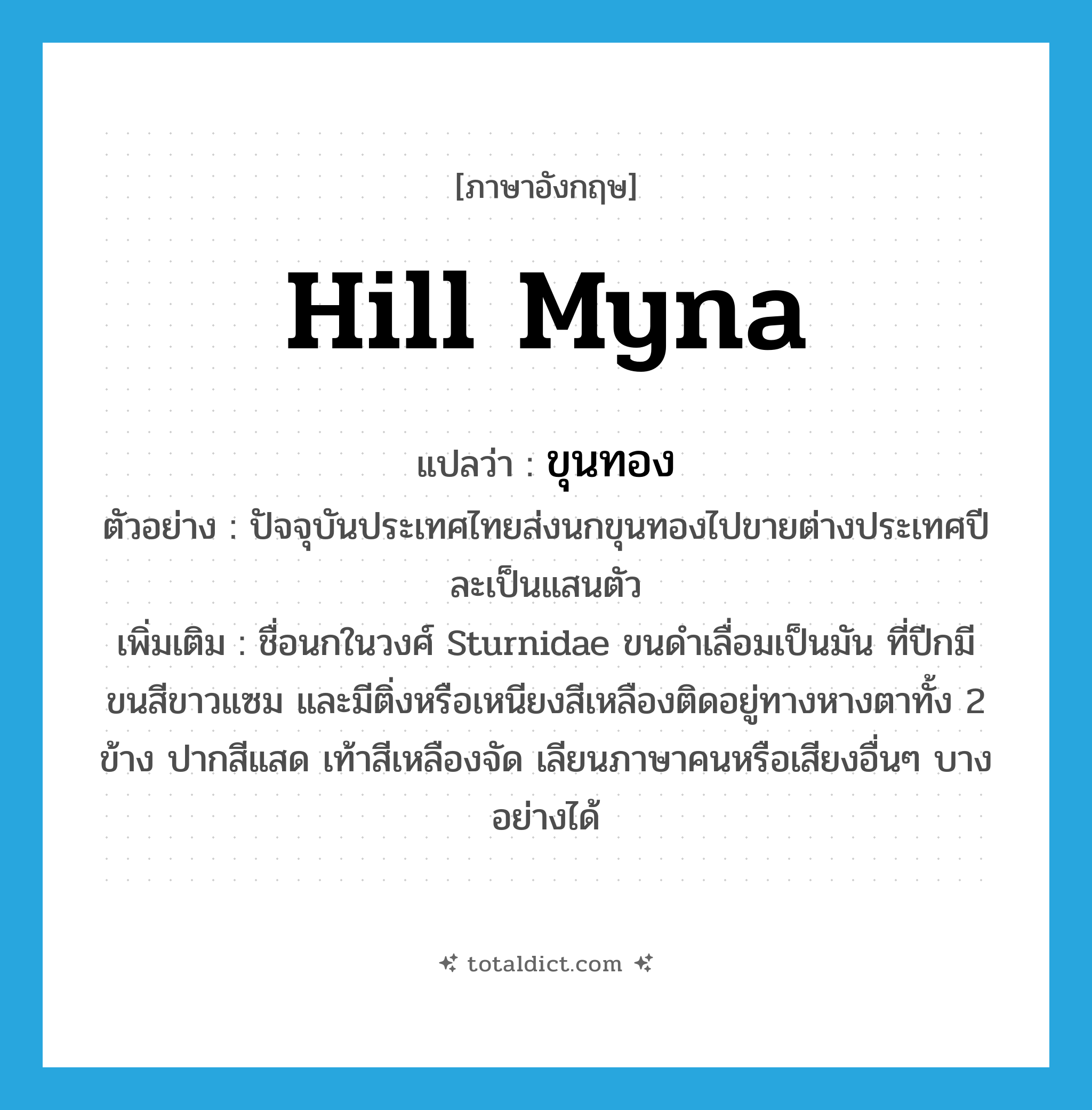 hill myna แปลว่า?, คำศัพท์ภาษาอังกฤษ hill myna แปลว่า ขุนทอง ประเภท N ตัวอย่าง ปัจจุบันประเทศไทยส่งนกขุนทองไปขายต่างประเทศปีละเป็นแสนตัว เพิ่มเติม ชื่อนกในวงศ์ Sturnidae ขนดำเลื่อมเป็นมัน ที่ปีกมีขนสีขาวแซม และมีติ่งหรือเหนียงสีเหลืองติดอยู่ทางหางตาทั้ง 2 ข้าง ปากสีแสด เท้าสีเหลืองจัด เลียนภาษาคนหรือเสียงอื่นๆ บางอย่างได้ หมวด N