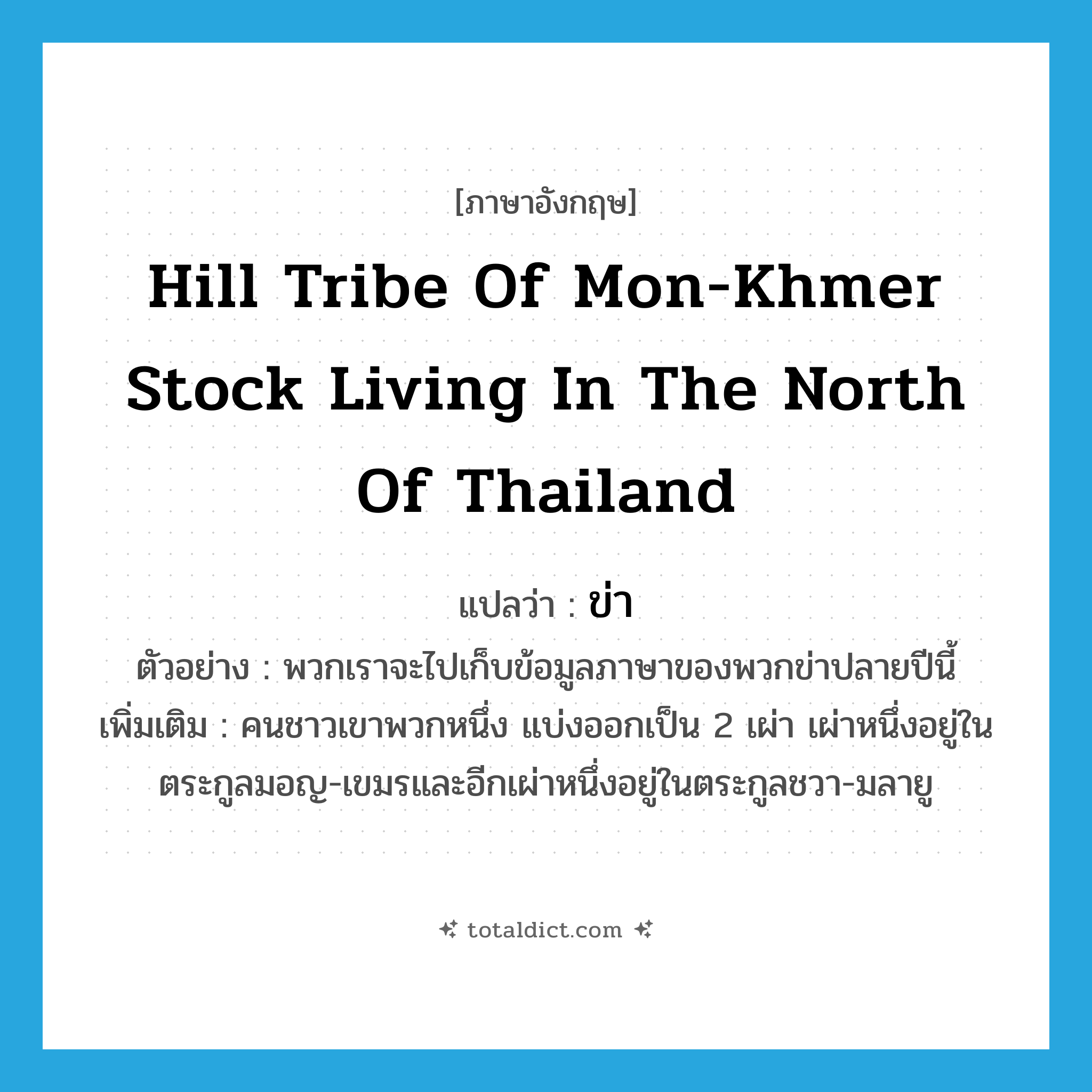 ข่า ภาษาอังกฤษ?, คำศัพท์ภาษาอังกฤษ ข่า แปลว่า hill tribe of Mon-Khmer stock living in the north of Thailand ประเภท N ตัวอย่าง พวกเราจะไปเก็บข้อมูลภาษาของพวกข่าปลายปีนี้ เพิ่มเติม คนชาวเขาพวกหนึ่ง แบ่งออกเป็น 2 เผ่า เผ่าหนึ่งอยู่ในตระกูลมอญ-เขมรและอีกเผ่าหนึ่งอยู่ในตระกูลชวา-มลายู หมวด N