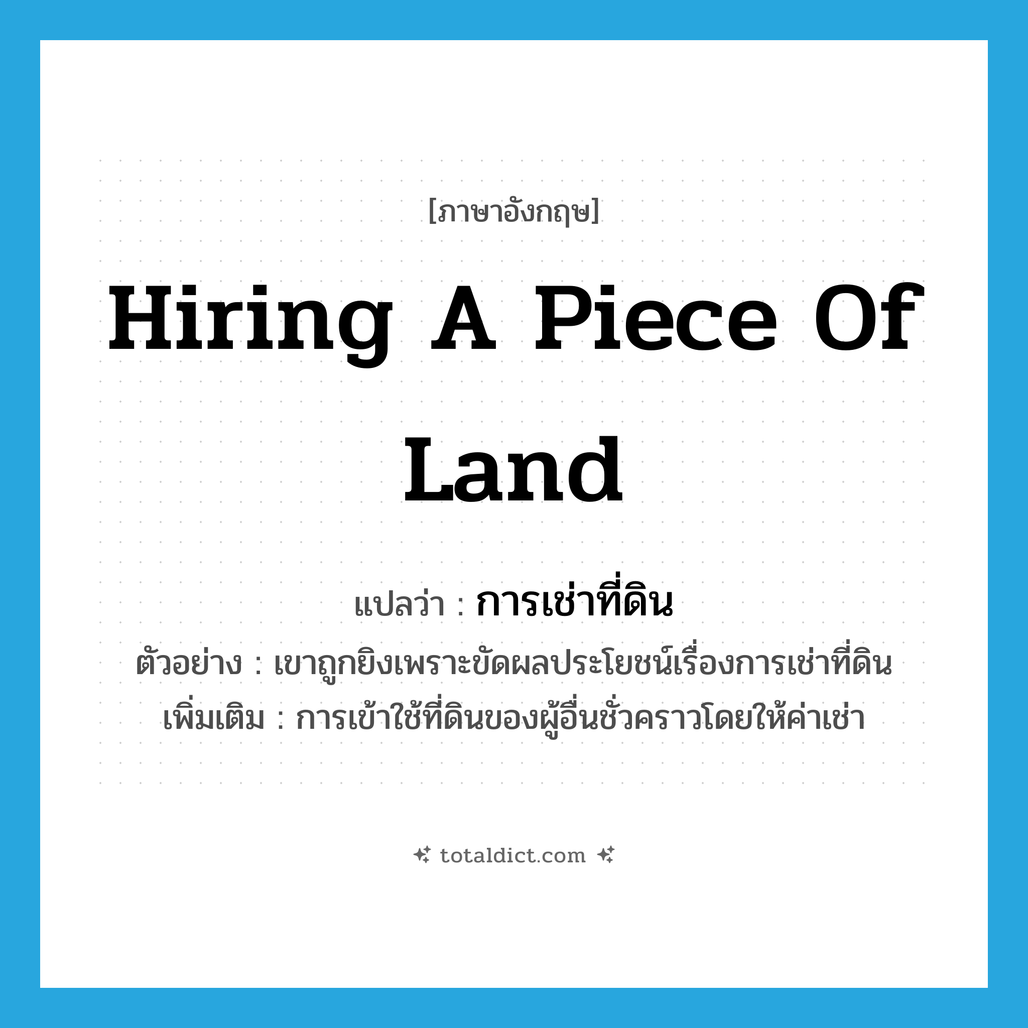 hiring a piece of land แปลว่า?, คำศัพท์ภาษาอังกฤษ hiring a piece of land แปลว่า การเช่าที่ดิน ประเภท N ตัวอย่าง เขาถูกยิงเพราะขัดผลประโยชน์เรื่องการเช่าที่ดิน เพิ่มเติม การเข้าใช้ที่ดินของผู้อื่นชั่วคราวโดยให้ค่าเช่า หมวด N