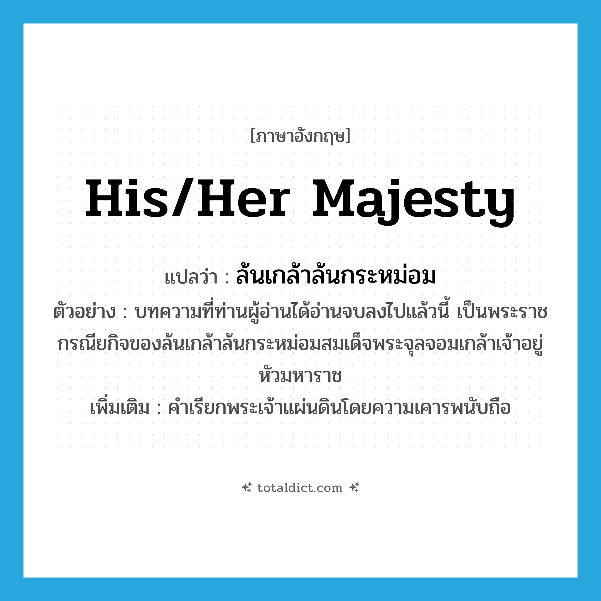 ล้นเกล้าล้นกระหม่อม ภาษาอังกฤษ?, คำศัพท์ภาษาอังกฤษ ล้นเกล้าล้นกระหม่อม แปลว่า His/Her Majesty ประเภท N ตัวอย่าง บทความที่ท่านผู้อ่านได้อ่านจบลงไปแล้วนี้ เป็นพระราชกรณียกิจของล้นเกล้าล้นกระหม่อมสมเด็จพระจุลจอมเกล้าเจ้าอยู่หัวมหาราช เพิ่มเติม คำเรียกพระเจ้าแผ่นดินโดยความเคารพนับถือ หมวด N