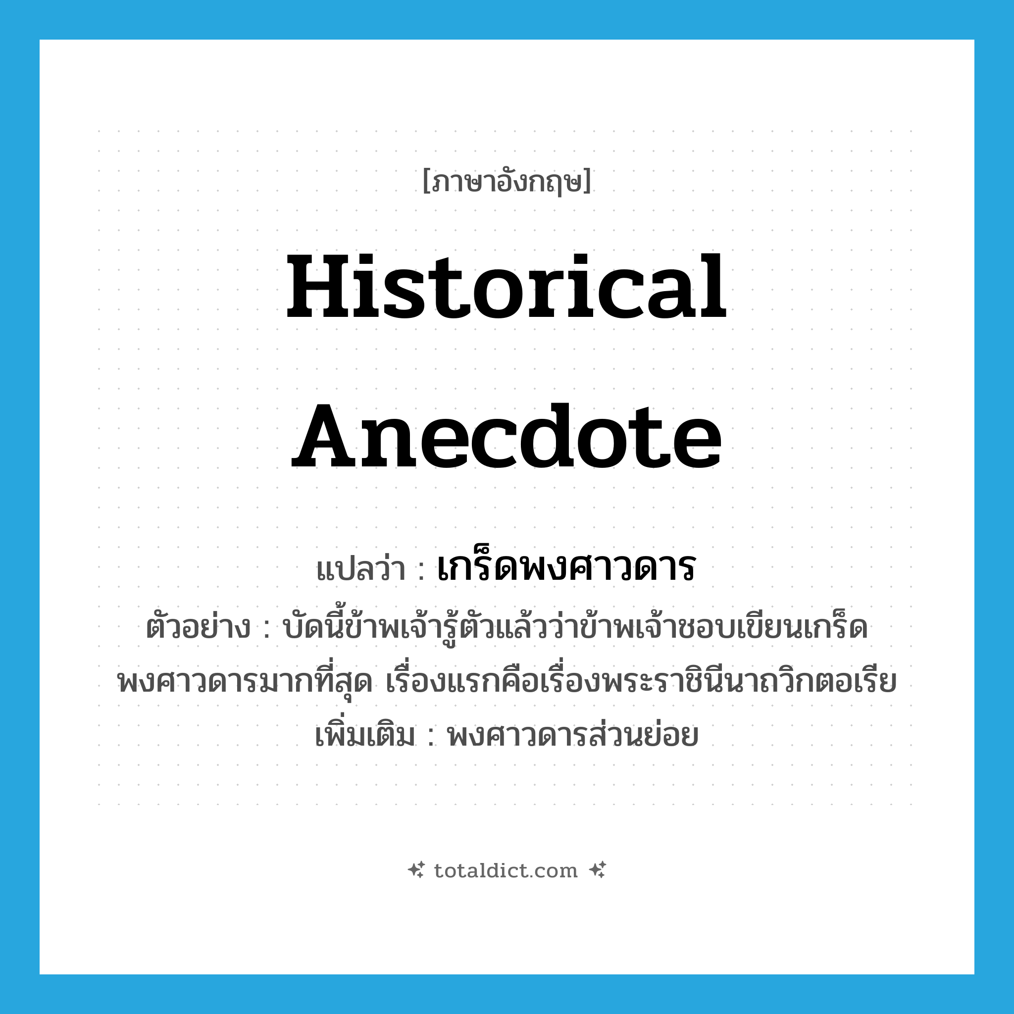 historical anecdote แปลว่า?, คำศัพท์ภาษาอังกฤษ historical anecdote แปลว่า เกร็ดพงศาวดาร ประเภท N ตัวอย่าง บัดนี้ข้าพเจ้ารู้ตัวแล้วว่าข้าพเจ้าชอบเขียนเกร็ดพงศาวดารมากที่สุด เรื่องแรกคือเรื่องพระราชินีนาถวิกตอเรีย เพิ่มเติม พงศาวดารส่วนย่อย หมวด N
