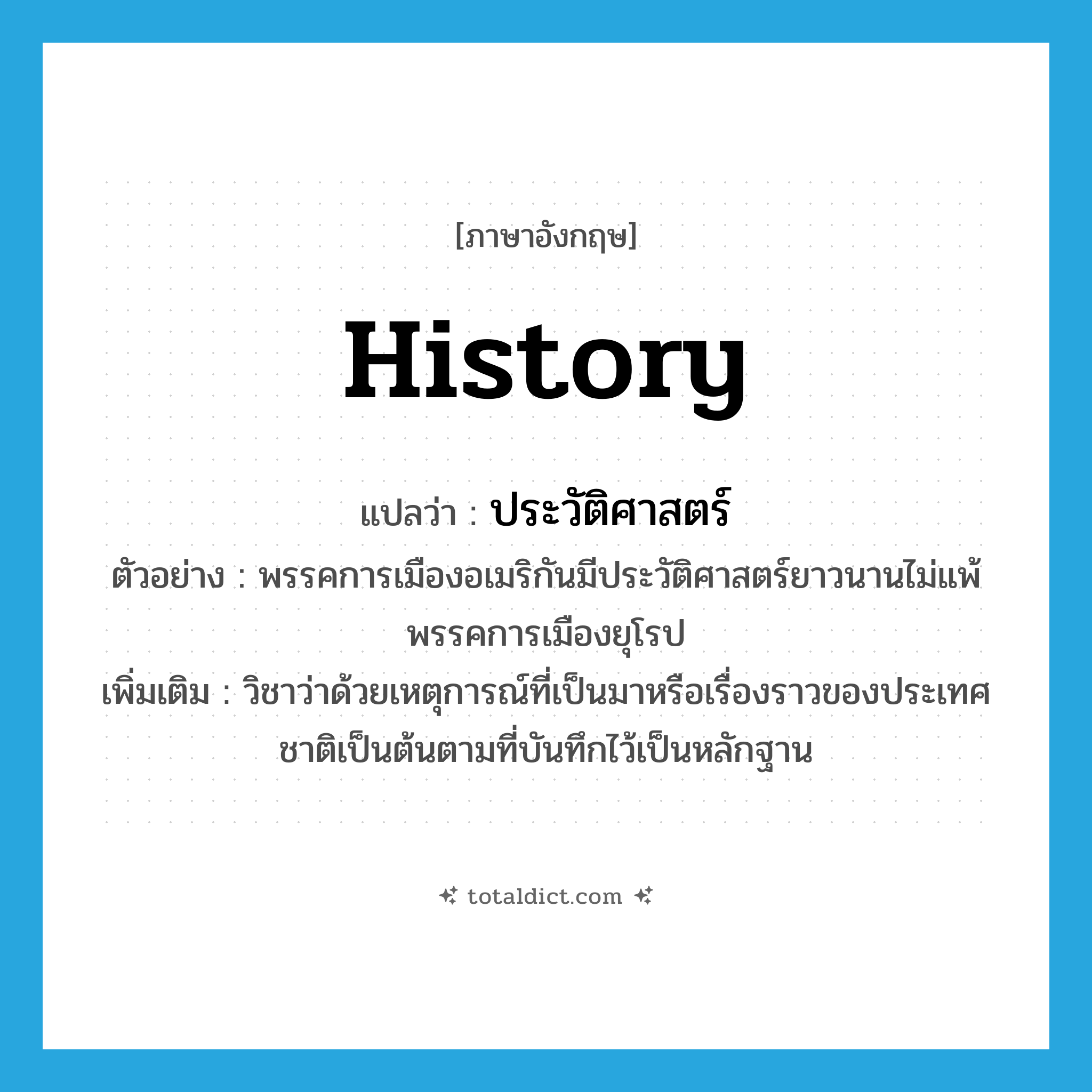history แปลว่า?, คำศัพท์ภาษาอังกฤษ history แปลว่า ประวัติศาสตร์ ประเภท N ตัวอย่าง พรรคการเมืองอเมริกันมีประวัติศาสตร์ยาวนานไม่แพ้พรรคการเมืองยุโรป เพิ่มเติม วิชาว่าด้วยเหตุการณ์ที่เป็นมาหรือเรื่องราวของประเทศชาติเป็นต้นตามที่บันทึกไว้เป็นหลักฐาน หมวด N