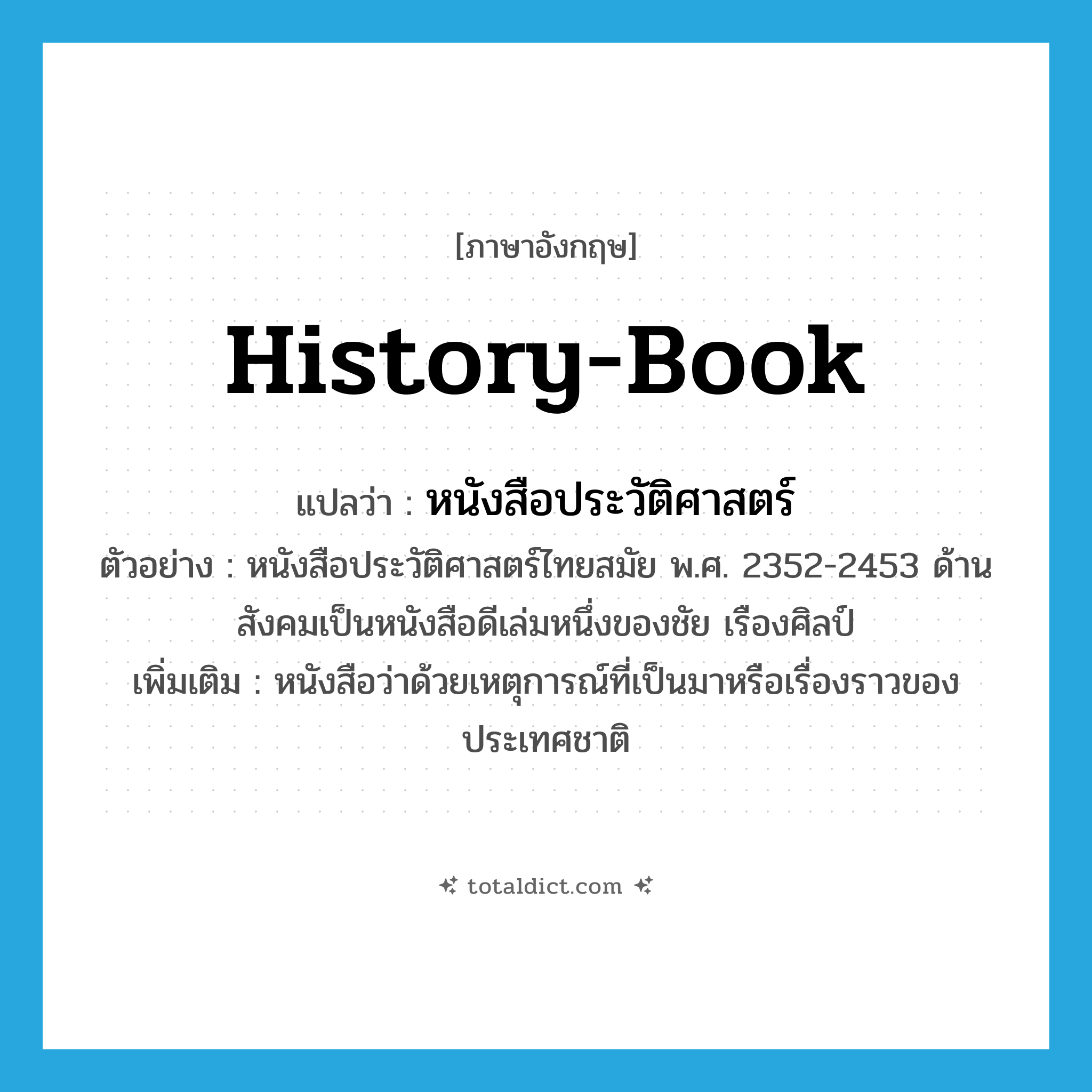 history-book แปลว่า?, คำศัพท์ภาษาอังกฤษ history-book แปลว่า หนังสือประวัติศาสตร์ ประเภท N ตัวอย่าง หนังสือประวัติศาสตร์ไทยสมัย พ.ศ. 2352-2453 ด้านสังคมเป็นหนังสือดีเล่มหนึ่งของชัย เรืองศิลป์ เพิ่มเติม หนังสือว่าด้วยเหตุการณ์ที่เป็นมาหรือเรื่องราวของประเทศชาติ หมวด N