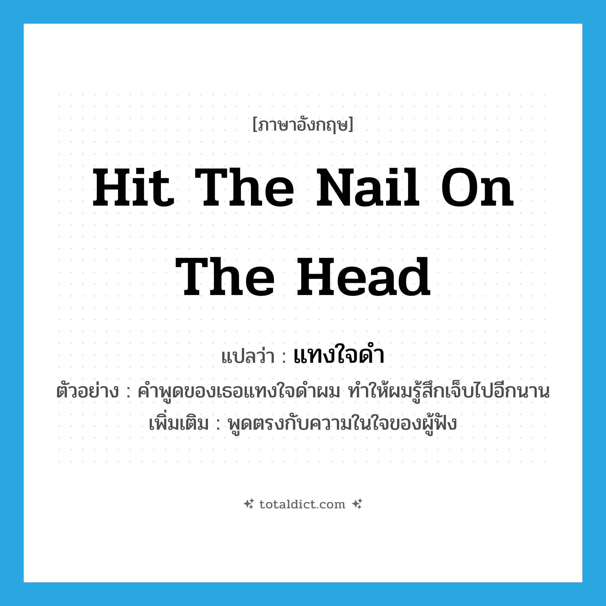 hit the nail on the head แปลว่า?, คำศัพท์ภาษาอังกฤษ hit the nail on the head แปลว่า แทงใจดำ ประเภท V ตัวอย่าง คำพูดของเธอแทงใจดำผม ทำให้ผมรู้สึกเจ็บไปอีกนาน เพิ่มเติม พูดตรงกับความในใจของผู้ฟัง หมวด V