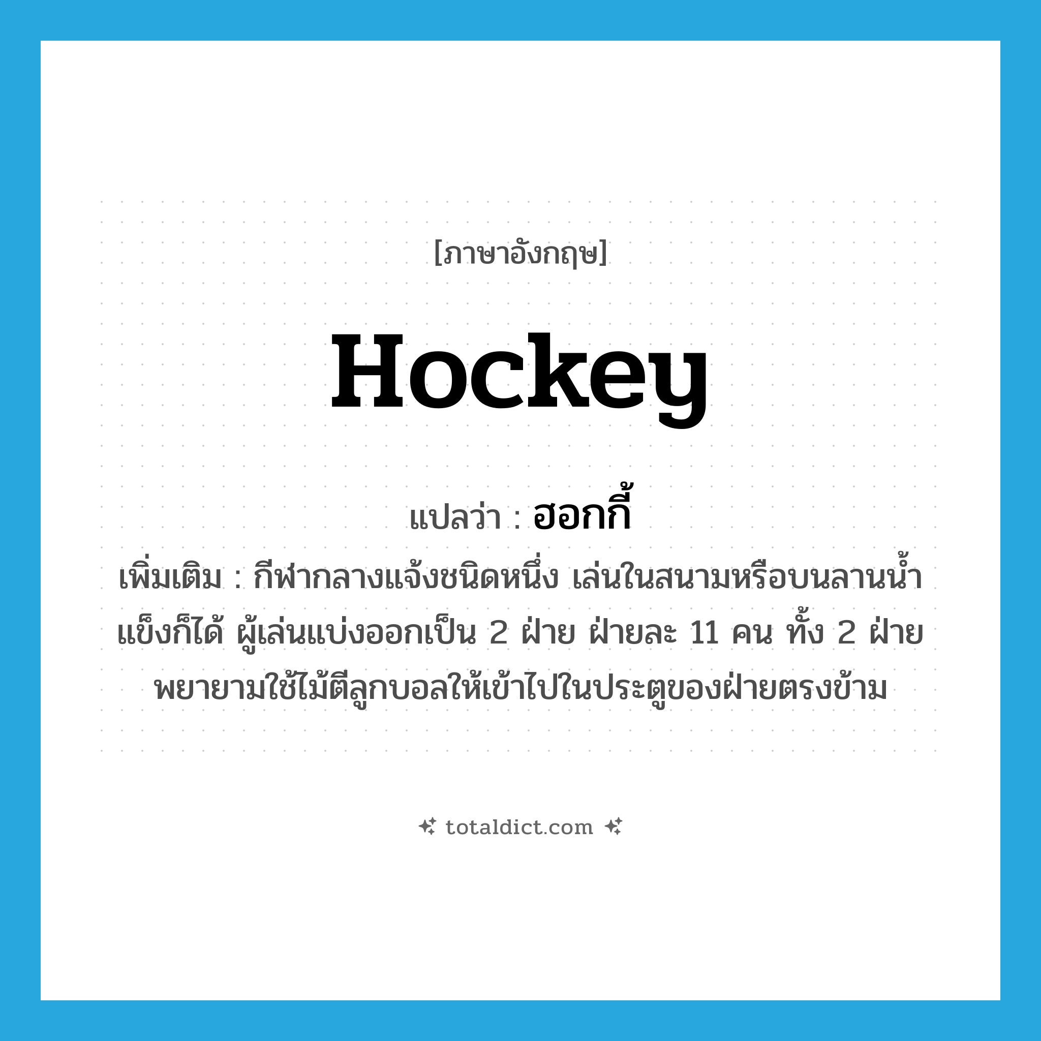 hockey แปลว่า?, คำศัพท์ภาษาอังกฤษ hockey แปลว่า ฮอกกี้ ประเภท N เพิ่มเติม กีฬากลางแจ้งชนิดหนึ่ง เล่นในสนามหรือบนลานน้ำแข็งก็ได้ ผู้เล่นแบ่งออกเป็น 2 ฝ่าย ฝ่ายละ 11 คน ทั้ง 2 ฝ่ายพยายามใช้ไม้ตีลูกบอลให้เข้าไปในประตูของฝ่ายตรงข้าม หมวด N