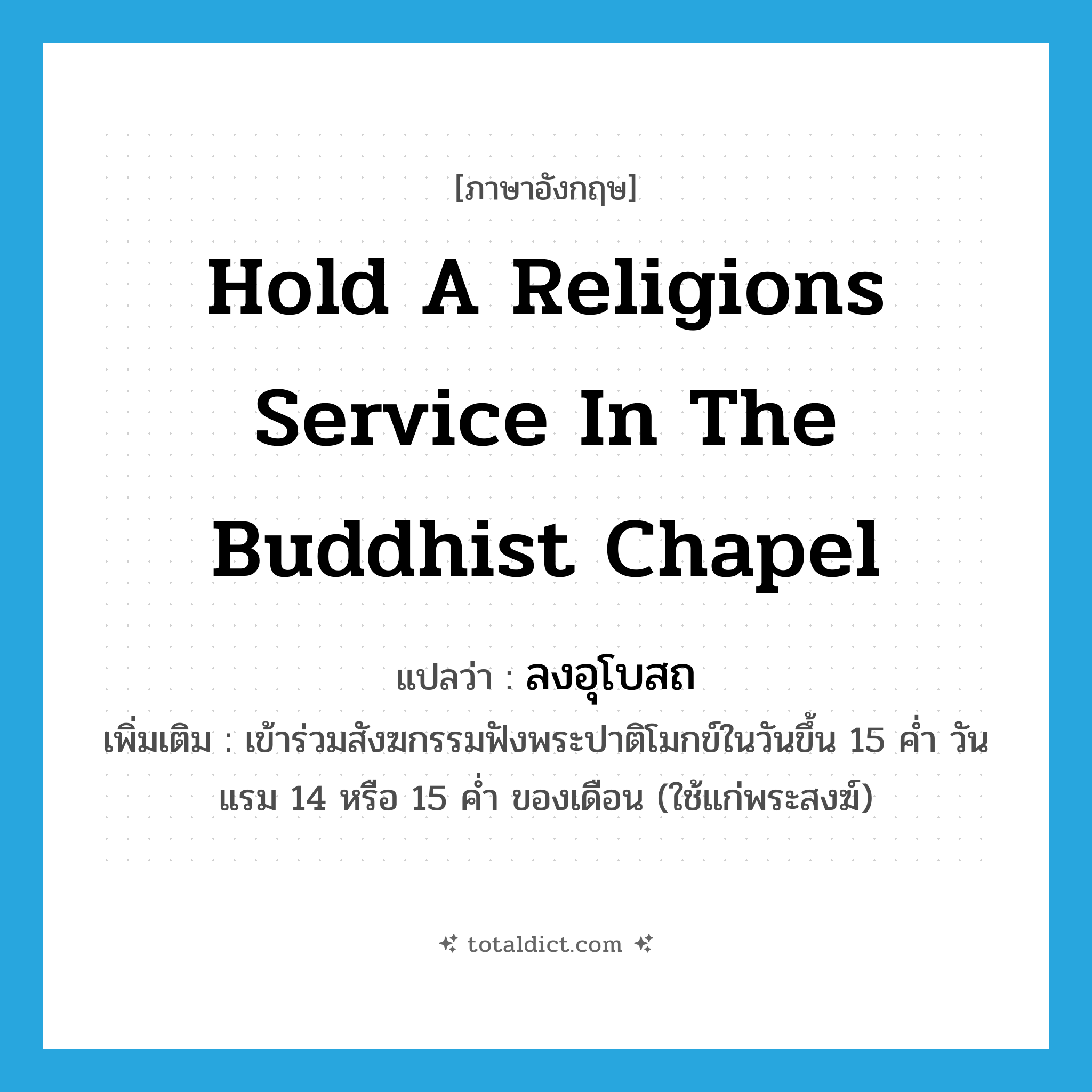 hold a religions service in the Buddhist chapel แปลว่า?, คำศัพท์ภาษาอังกฤษ hold a religions service in the Buddhist chapel แปลว่า ลงอุโบสถ ประเภท V เพิ่มเติม เข้าร่วมสังฆกรรมฟังพระปาติโมกข์ในวันขึ้น 15 ค่ำ วันแรม 14 หรือ 15 ค่ำ ของเดือน (ใช้แก่พระสงฆ์) หมวด V
