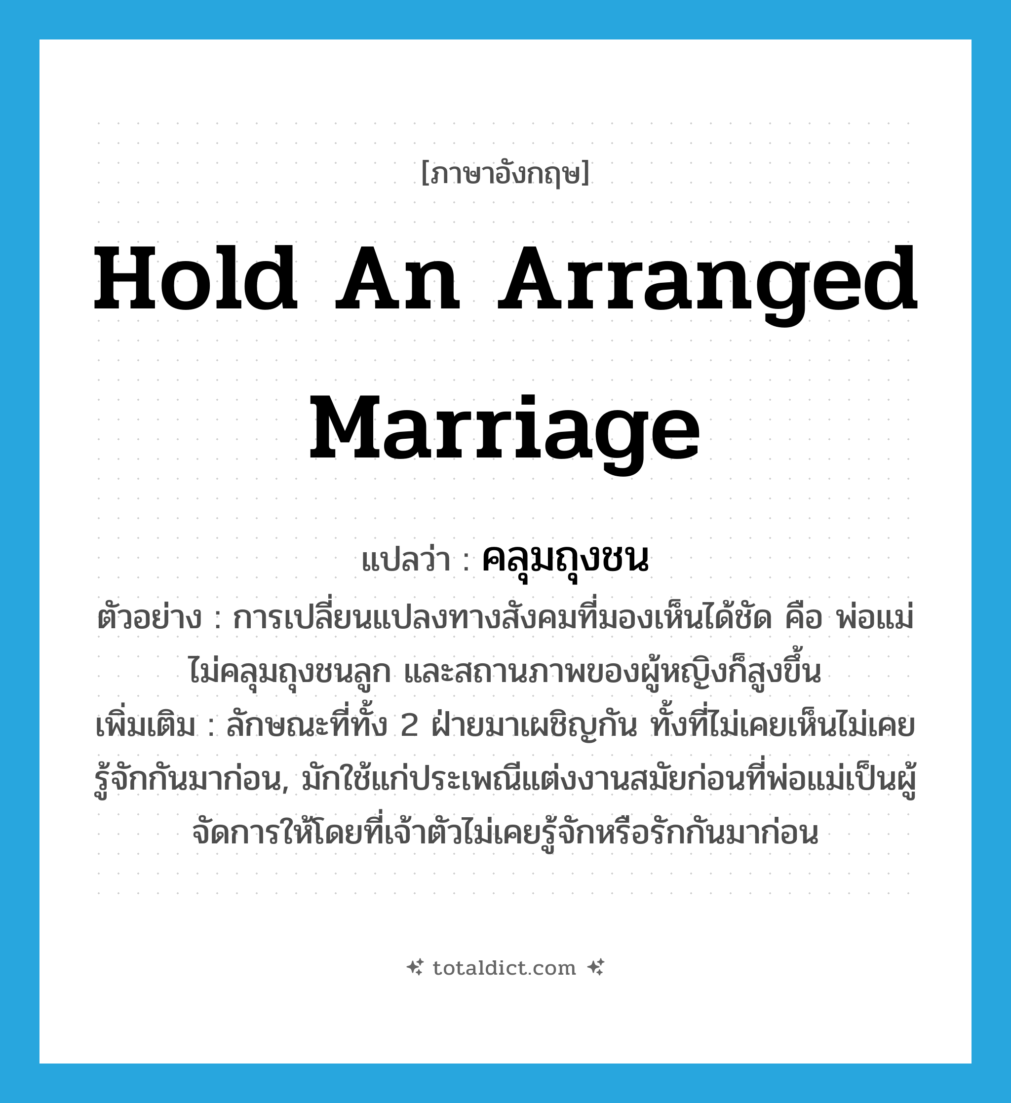 hold an arranged marriage แปลว่า?, คำศัพท์ภาษาอังกฤษ hold an arranged marriage แปลว่า คลุมถุงชน ประเภท V ตัวอย่าง การเปลี่ยนแปลงทางสังคมที่มองเห็นได้ชัด คือ พ่อแม่ไม่คลุมถุงชนลูก และสถานภาพของผู้หญิงก็สูงขึ้น เพิ่มเติม ลักษณะที่ทั้ง 2 ฝ่ายมาเผชิญกัน ทั้งที่ไม่เคยเห็นไม่เคยรู้จักกันมาก่อน, มักใช้แก่ประเพณีแต่งงานสมัยก่อนที่พ่อแม่เป็นผู้จัดการให้โดยที่เจ้าตัวไม่เคยรู้จักหรือรักกันมาก่อน หมวด V