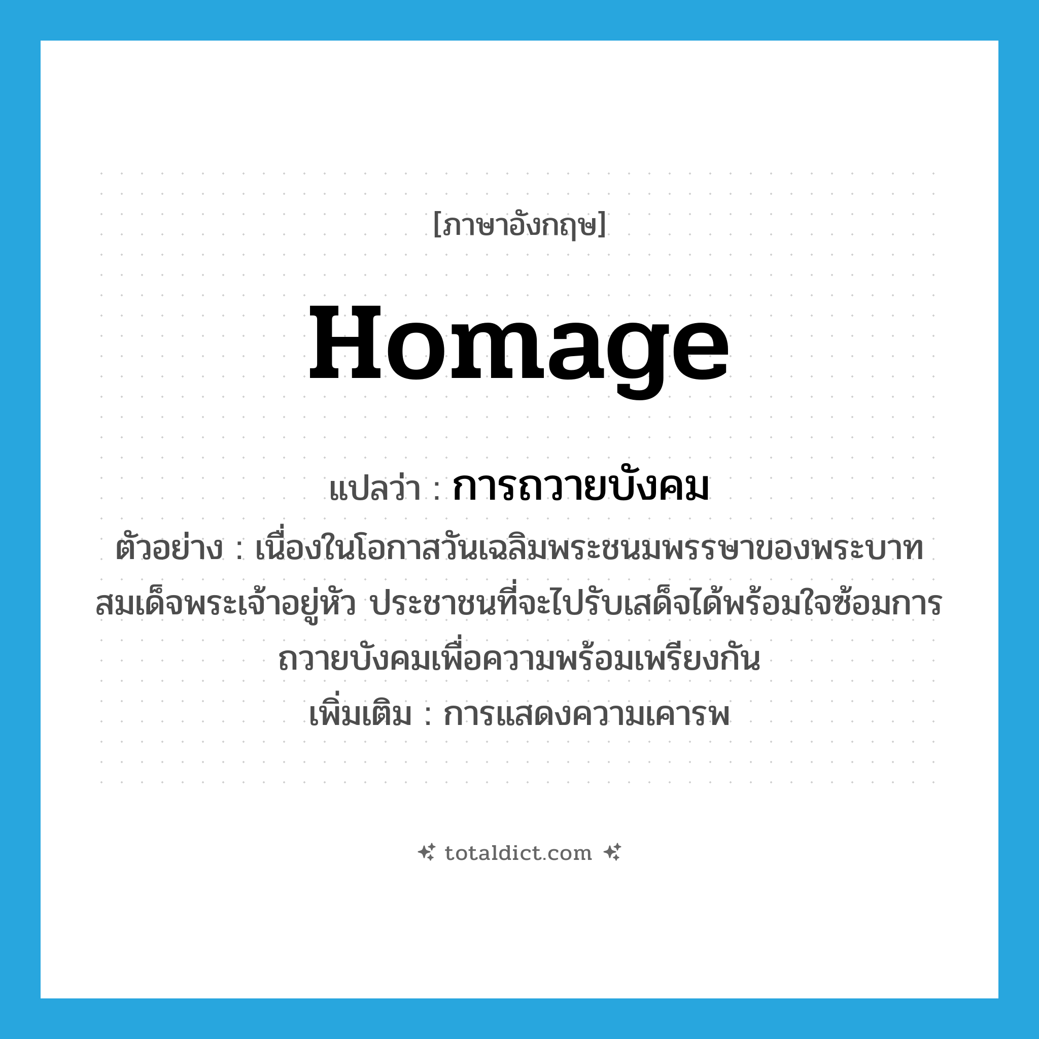 homage แปลว่า?, คำศัพท์ภาษาอังกฤษ homage แปลว่า การถวายบังคม ประเภท N ตัวอย่าง เนื่องในโอกาสวันเฉลิมพระชนมพรรษาของพระบาทสมเด็จพระเจ้าอยู่หัว ประชาชนที่จะไปรับเสด็จได้พร้อมใจซ้อมการถวายบังคมเพื่อความพร้อมเพรียงกัน เพิ่มเติม การแสดงความเคารพ หมวด N