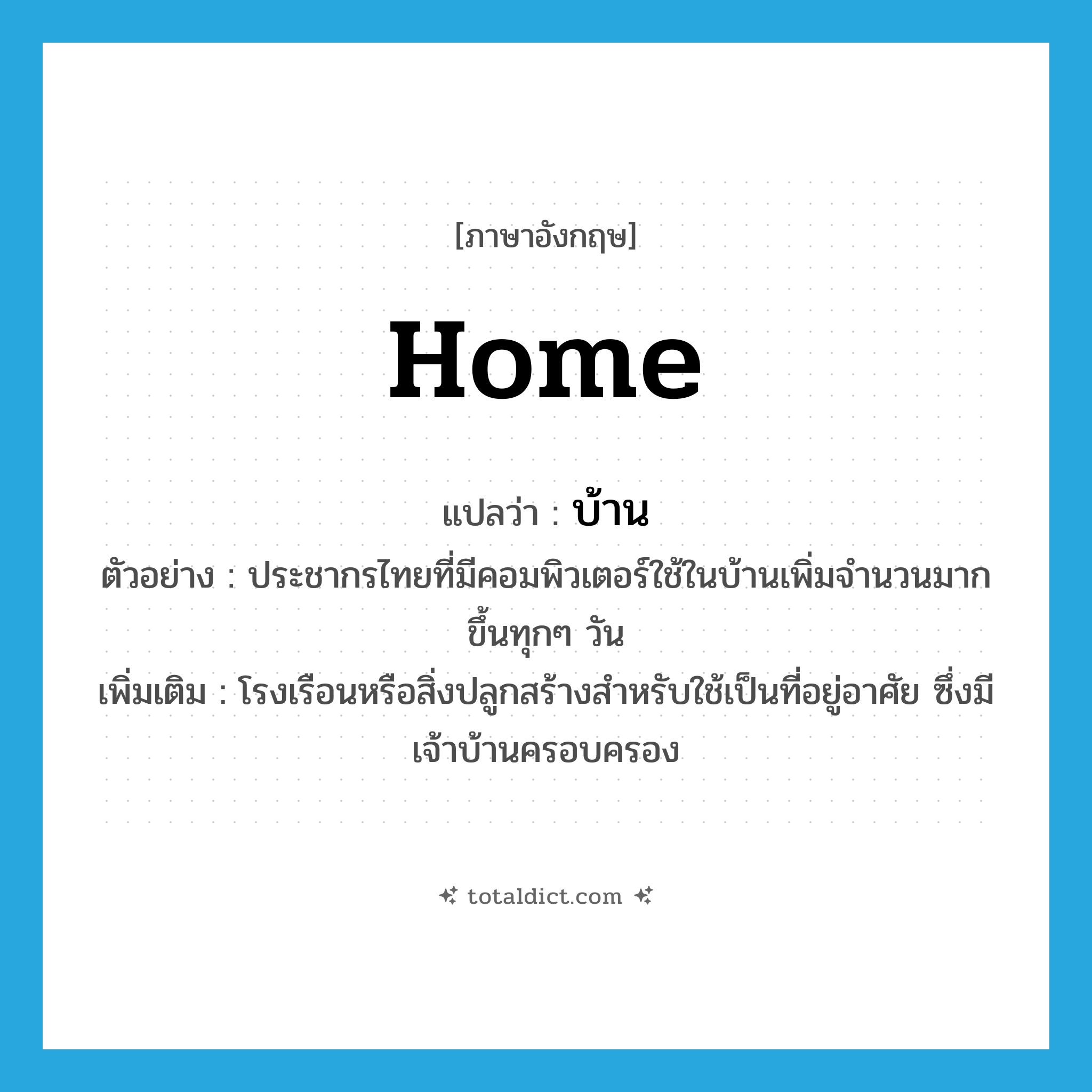 บ้าน ภาษาอังกฤษ?, คำศัพท์ภาษาอังกฤษ บ้าน แปลว่า home ประเภท N ตัวอย่าง ประชากรไทยที่มีคอมพิวเตอร์ใช้ในบ้านเพิ่มจำนวนมากขึ้นทุกๆ วัน เพิ่มเติม โรงเรือนหรือสิ่งปลูกสร้างสำหรับใช้เป็นที่อยู่อาศัย ซึ่งมีเจ้าบ้านครอบครอง หมวด N