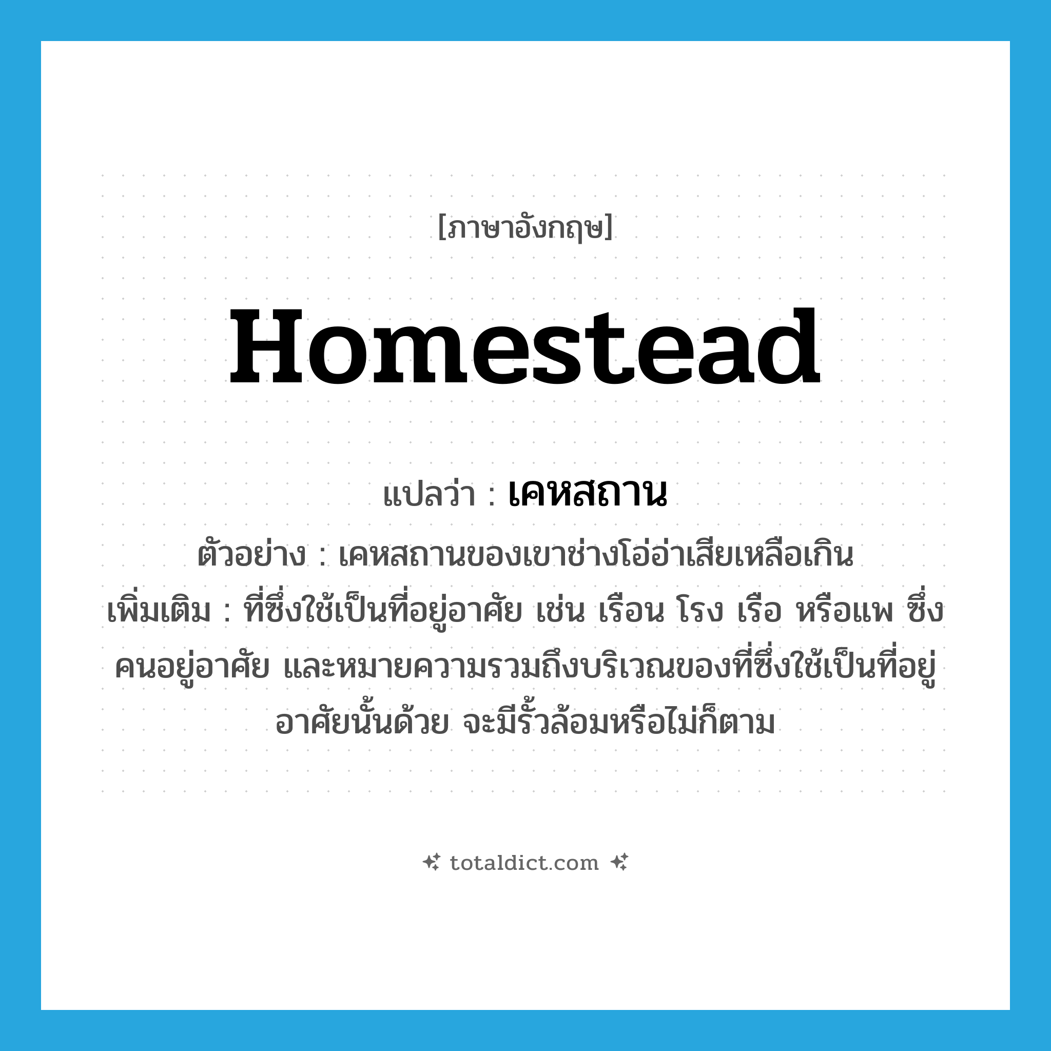 homestead แปลว่า?, คำศัพท์ภาษาอังกฤษ homestead แปลว่า เคหสถาน ประเภท N ตัวอย่าง เคหสถานของเขาช่างโอ่อ่าเสียเหลือเกิน เพิ่มเติม ที่ซึ่งใช้เป็นที่อยู่อาศัย เช่น เรือน โรง เรือ หรือแพ ซึ่งคนอยู่อาศัย และหมายความรวมถึงบริเวณของที่ซึ่งใช้เป็นที่อยู่อาศัยนั้นด้วย จะมีรั้วล้อมหรือไม่ก็ตาม หมวด N
