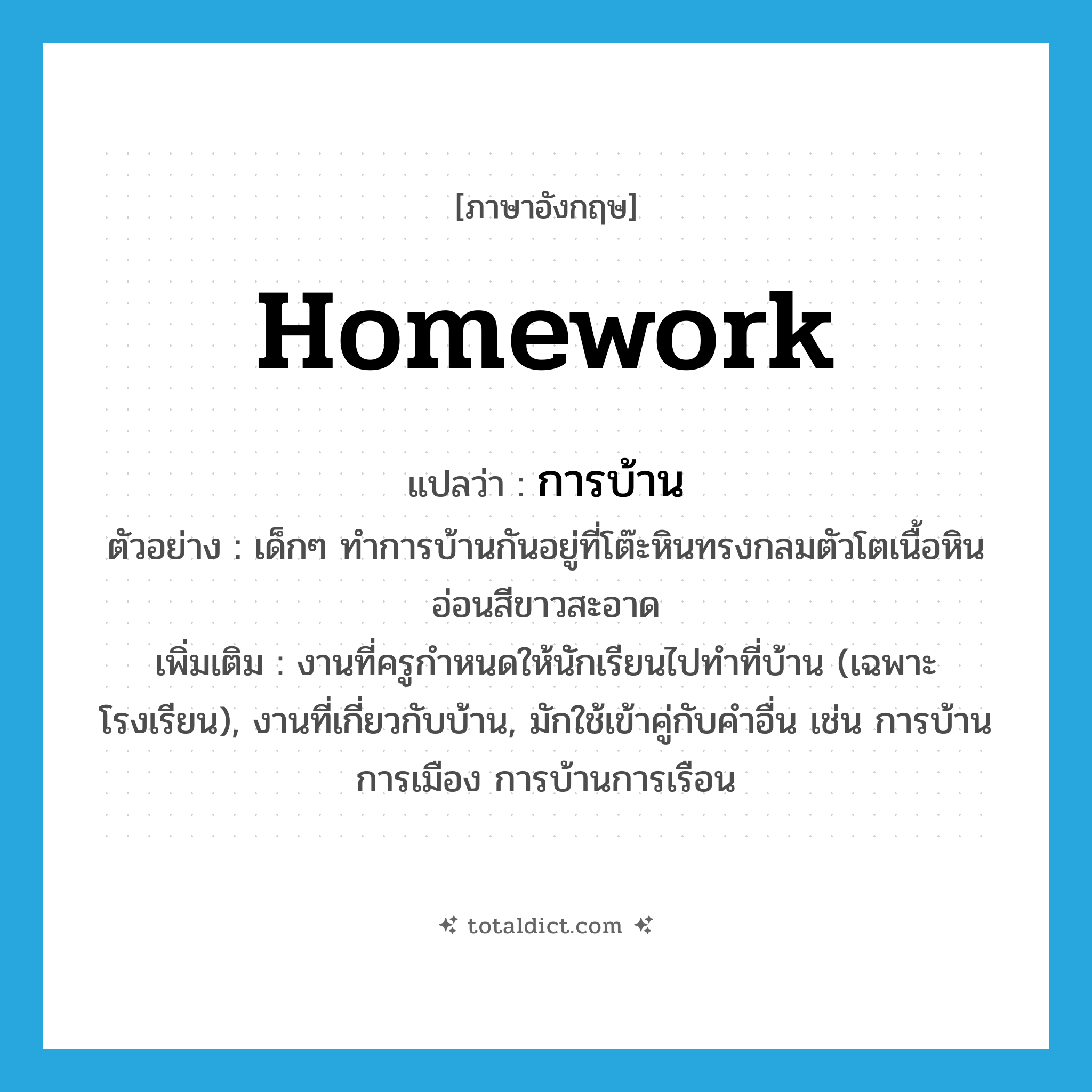 homework แปลว่า?, คำศัพท์ภาษาอังกฤษ homework แปลว่า การบ้าน ประเภท N ตัวอย่าง เด็กๆ ทำการบ้านกันอยู่ที่โต๊ะหินทรงกลมตัวโตเนื้อหินอ่อนสีขาวสะอาด เพิ่มเติม งานที่ครูกำหนดให้นักเรียนไปทำที่บ้าน (เฉพาะโรงเรียน), งานที่เกี่ยวกับบ้าน, มักใช้เข้าคู่กับคำอื่น เช่น การบ้านการเมือง การบ้านการเรือน หมวด N