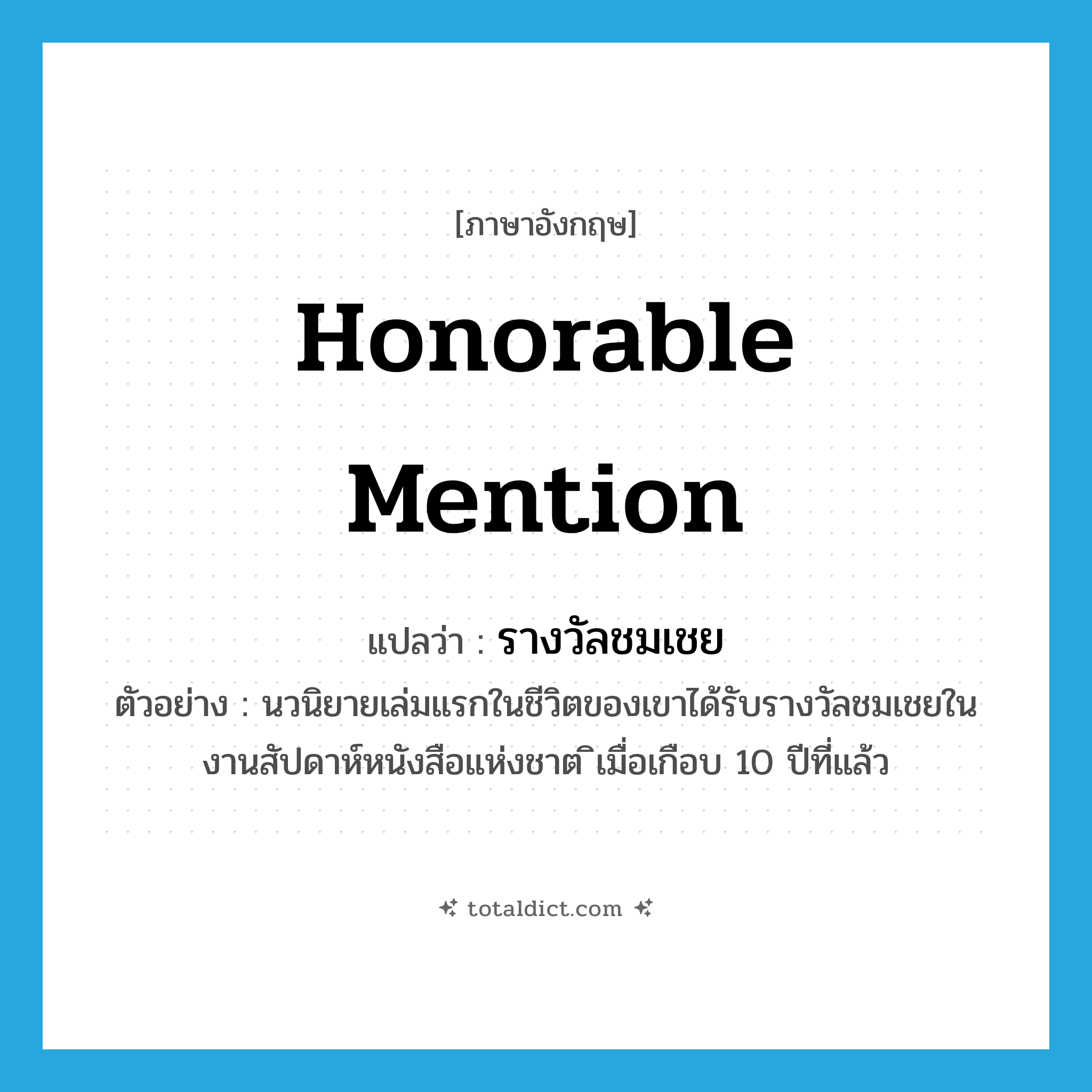 honorable mention แปลว่า?, คำศัพท์ภาษาอังกฤษ honorable mention แปลว่า รางวัลชมเชย ประเภท N ตัวอย่าง นวนิยายเล่มแรกในชีวิตของเขาได้รับรางวัลชมเชยในงานสัปดาห์หนังสือแห่งชาต ิเมื่อเกือบ 10 ปีที่แล้ว หมวด N