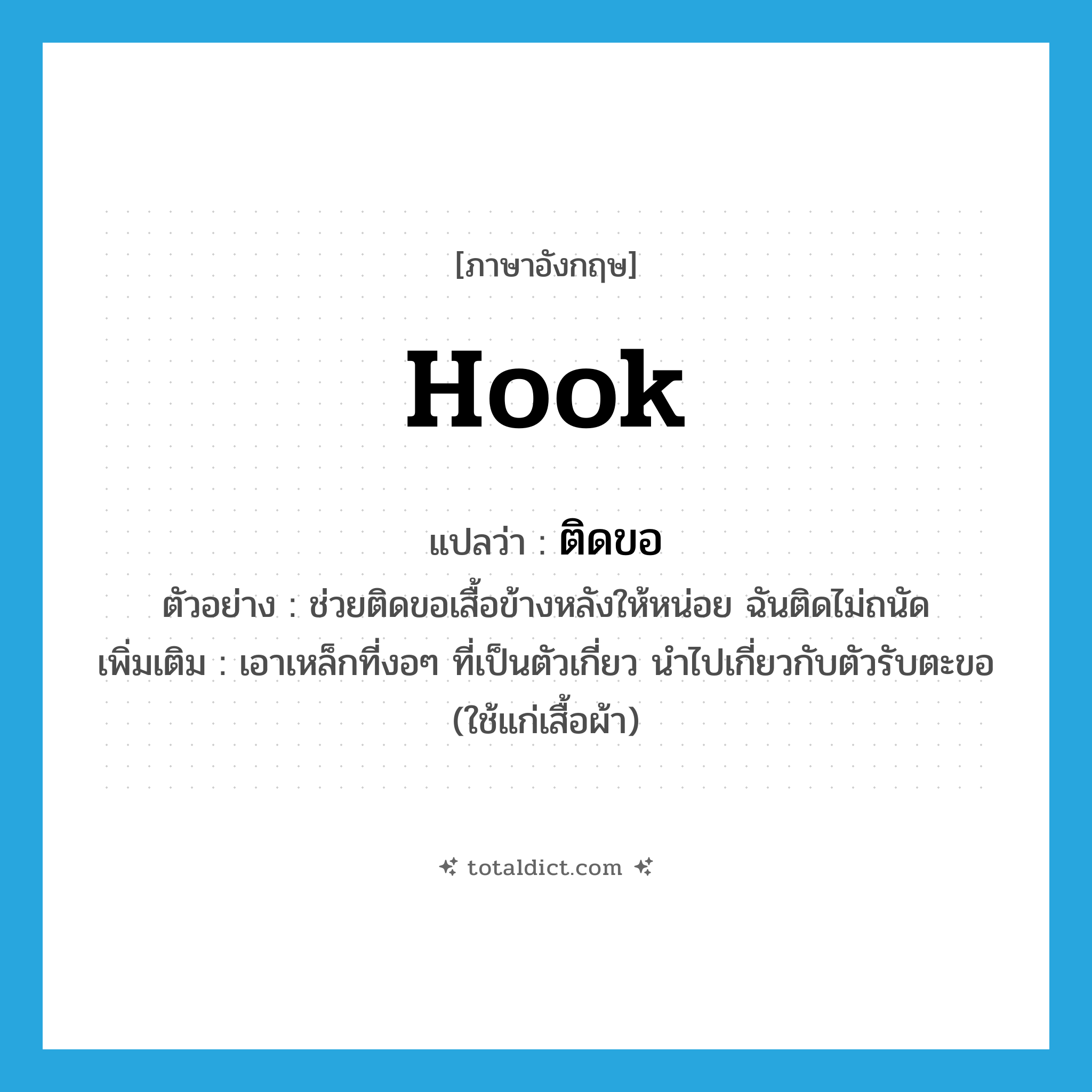 hook แปลว่า?, คำศัพท์ภาษาอังกฤษ hook แปลว่า ติดขอ ประเภท V ตัวอย่าง ช่วยติดขอเสื้อข้างหลังให้หน่อย ฉันติดไม่ถนัด เพิ่มเติม เอาเหล็กที่งอๆ ที่เป็นตัวเกี่ยว นำไปเกี่ยวกับตัวรับตะขอ (ใช้แก่เสื้อผ้า) หมวด V