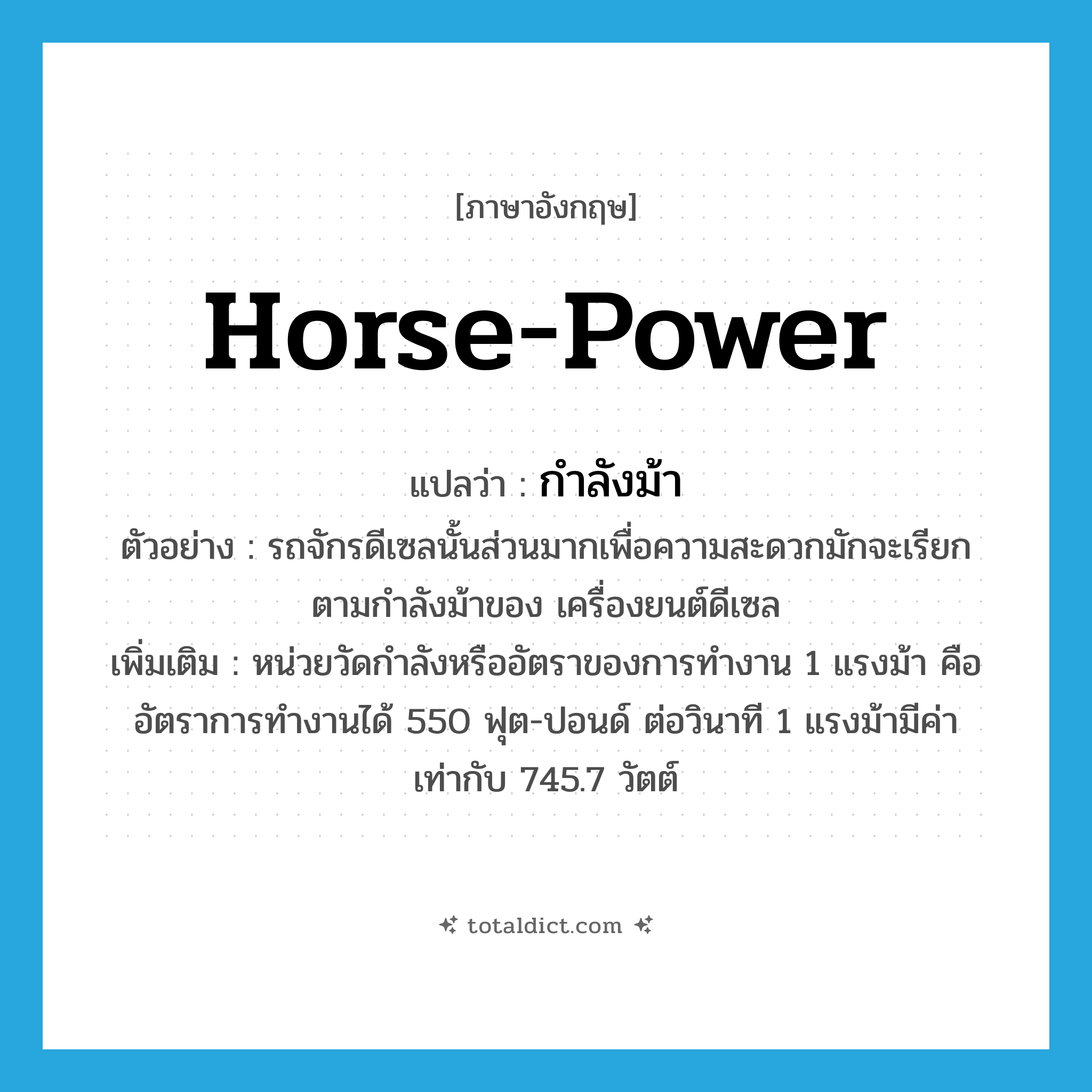 horse-power แปลว่า?, คำศัพท์ภาษาอังกฤษ horse-power แปลว่า กำลังม้า ประเภท N ตัวอย่าง รถจักรดีเซลนั้นส่วนมากเพื่อความสะดวกมักจะเรียกตามกำลังม้าของ เครื่องยนต์ดีเซล เพิ่มเติม หน่วยวัดกำลังหรืออัตราของการทำงาน 1 แรงม้า คือ อัตราการทำงานได้ 550 ฟุต-ปอนด์ ต่อวินาที 1 แรงม้ามีค่าเท่ากับ 745.7 วัตต์ หมวด N
