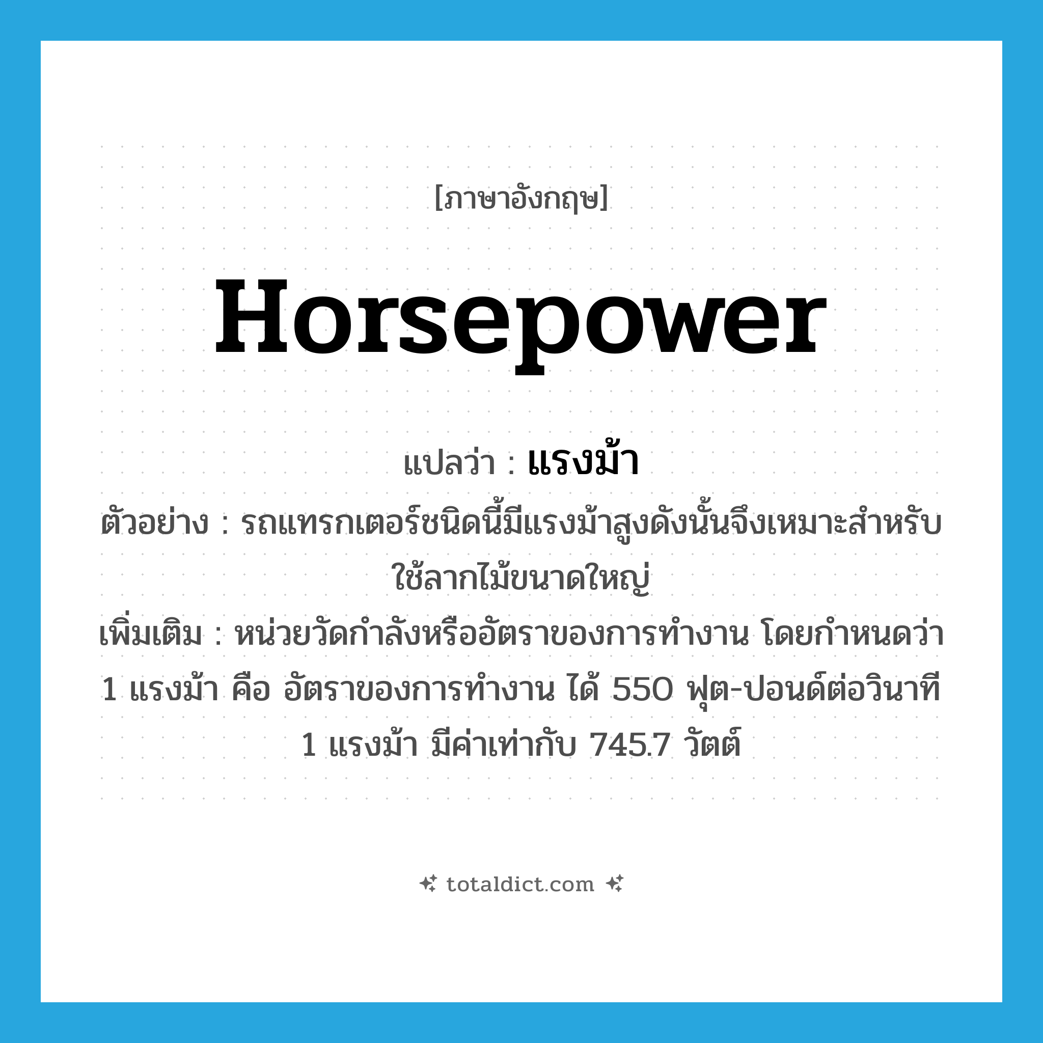 horsepower แปลว่า?, คำศัพท์ภาษาอังกฤษ horsepower แปลว่า แรงม้า ประเภท N ตัวอย่าง รถแทรกเตอร์ชนิดนี้มีแรงม้าสูงดังนั้นจึงเหมาะสำหรับใช้ลากไม้ขนาดใหญ่ เพิ่มเติม หน่วยวัดกำลังหรืออัตราของการทำงาน โดยกำหนดว่า 1 แรงม้า คือ อัตราของการทำงาน ได้ 550 ฟุต-ปอนด์ต่อวินาที 1 แรงม้า มีค่าเท่ากับ 745.7 วัตต์ หมวด N