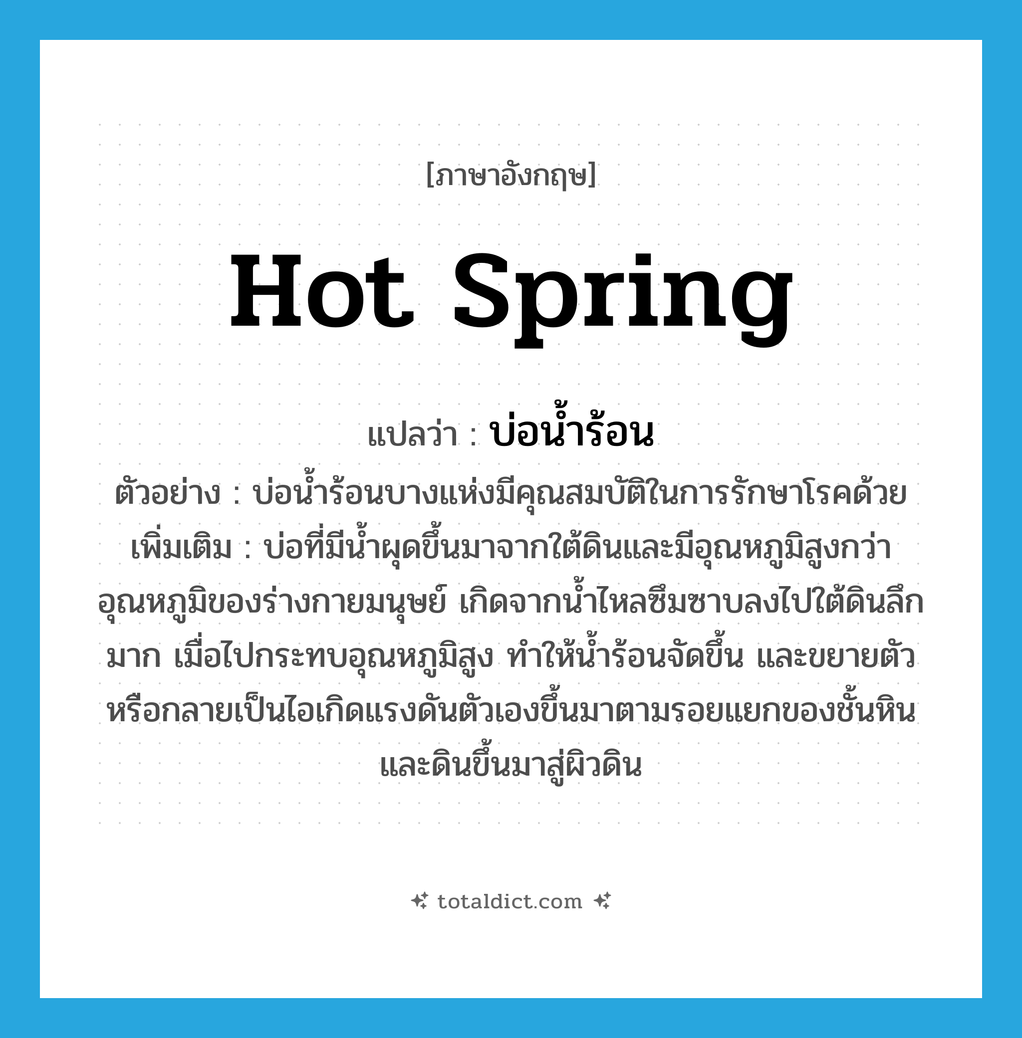 hot spring แปลว่า?, คำศัพท์ภาษาอังกฤษ hot spring แปลว่า บ่อน้ำร้อน ประเภท N ตัวอย่าง บ่อน้ำร้อนบางแห่งมีคุณสมบัติในการรักษาโรคด้วย เพิ่มเติม บ่อที่มีน้ำผุดขึ้นมาจากใต้ดินและมีอุณหภูมิสูงกว่าอุณหภูมิของร่างกายมนุษย์ เกิดจากน้ำไหลซึมซาบลงไปใต้ดินลึกมาก เมื่อไปกระทบอุณหภูมิสูง ทำให้น้ำร้อนจัดขึ้น และขยายตัวหรือกลายเป็นไอเกิดแรงดันตัวเองขึ้นมาตามรอยแยกของชั้นหินและดินขึ้นมาสู่ผิวดิน หมวด N