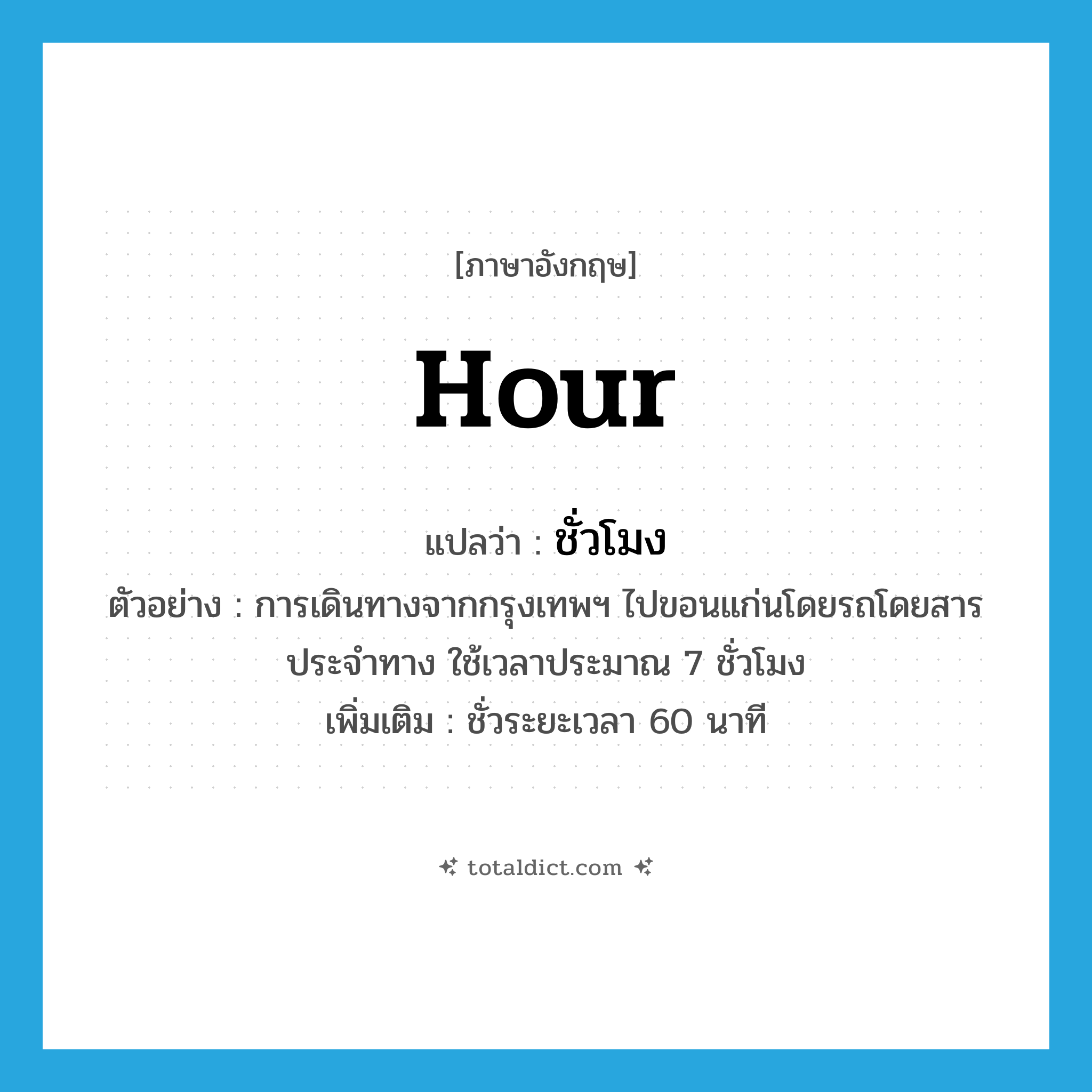 hour แปลว่า?, คำศัพท์ภาษาอังกฤษ hour แปลว่า ชั่วโมง ประเภท CLAS ตัวอย่าง การเดินทางจากกรุงเทพฯ ไปขอนแก่นโดยรถโดยสารประจำทาง ใช้เวลาประมาณ 7 ชั่วโมง เพิ่มเติม ชั่วระยะเวลา 60 นาที หมวด CLAS