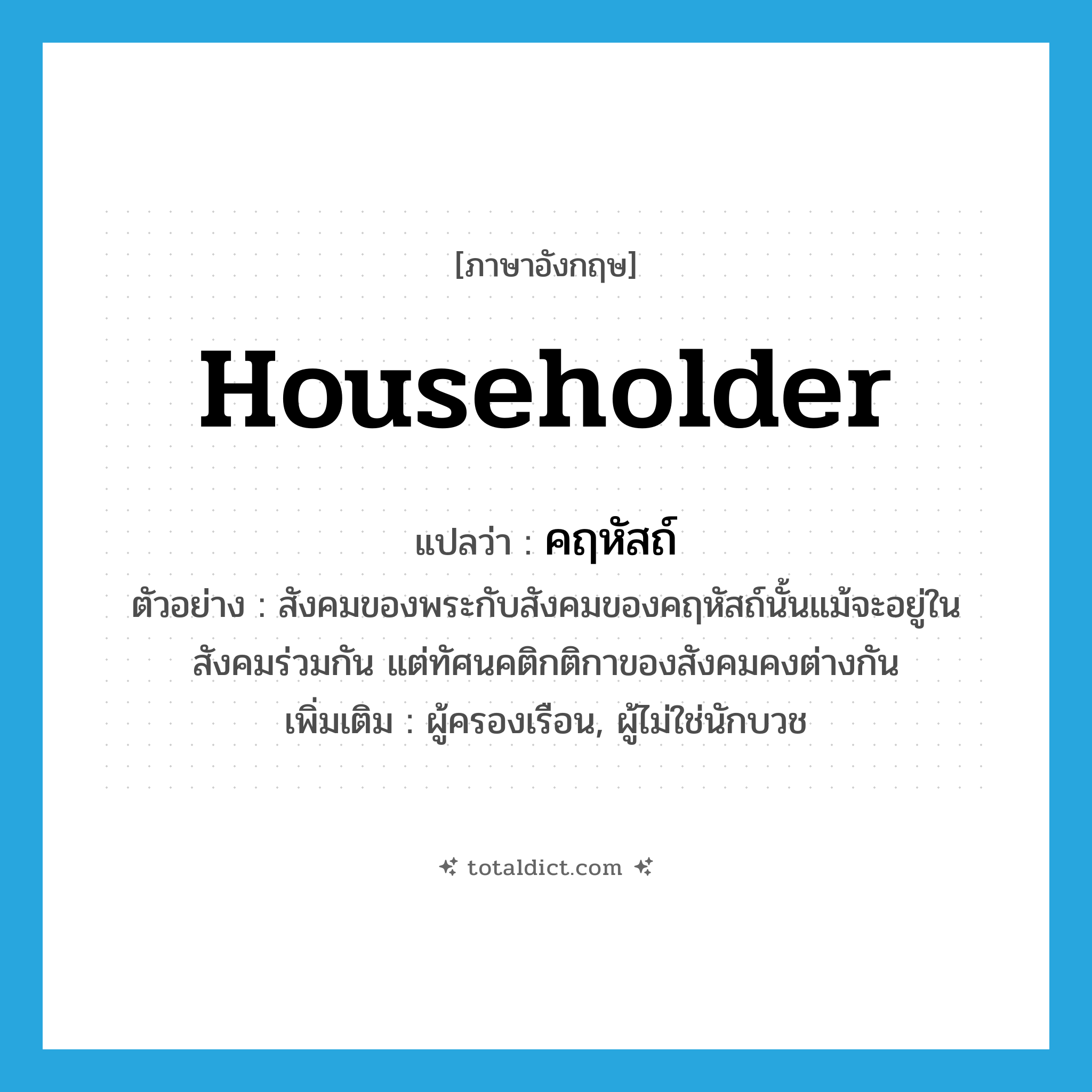 householder แปลว่า?, คำศัพท์ภาษาอังกฤษ householder แปลว่า คฤหัสถ์ ประเภท N ตัวอย่าง สังคมของพระกับสังคมของคฤหัสถ์นั้นแม้จะอยู่ในสังคมร่วมกัน แต่ทัศนคติกติกาของสังคมคงต่างกัน เพิ่มเติม ผู้ครองเรือน, ผู้ไม่ใช่นักบวช หมวด N