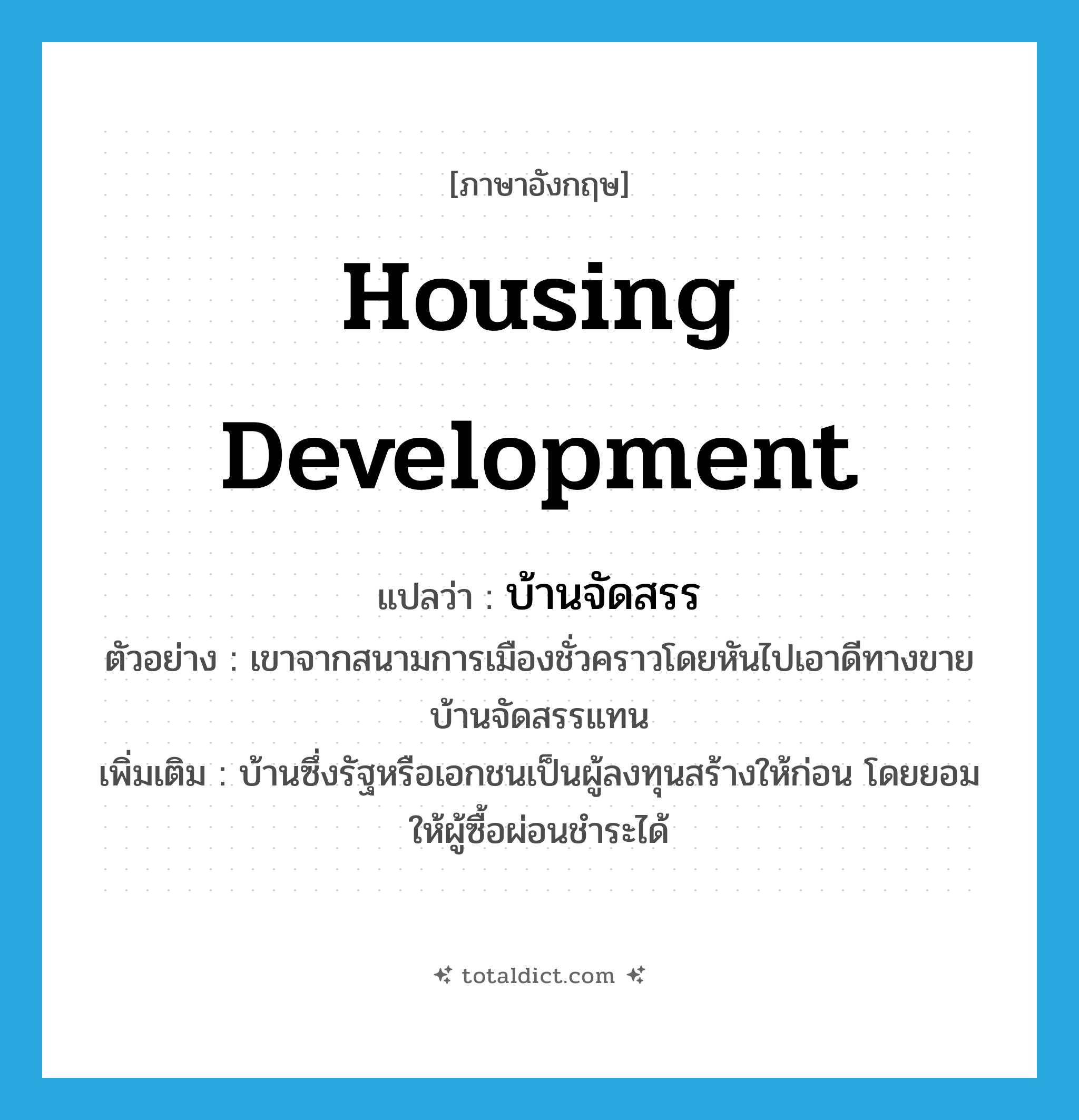 housing development แปลว่า?, คำศัพท์ภาษาอังกฤษ housing development แปลว่า บ้านจัดสรร ประเภท N ตัวอย่าง เขาจากสนามการเมืองชั่วคราวโดยหันไปเอาดีทางขายบ้านจัดสรรแทน เพิ่มเติม บ้านซึ่งรัฐหรือเอกชนเป็นผู้ลงทุนสร้างให้ก่อน โดยยอมให้ผู้ซื้อผ่อนชำระได้ หมวด N