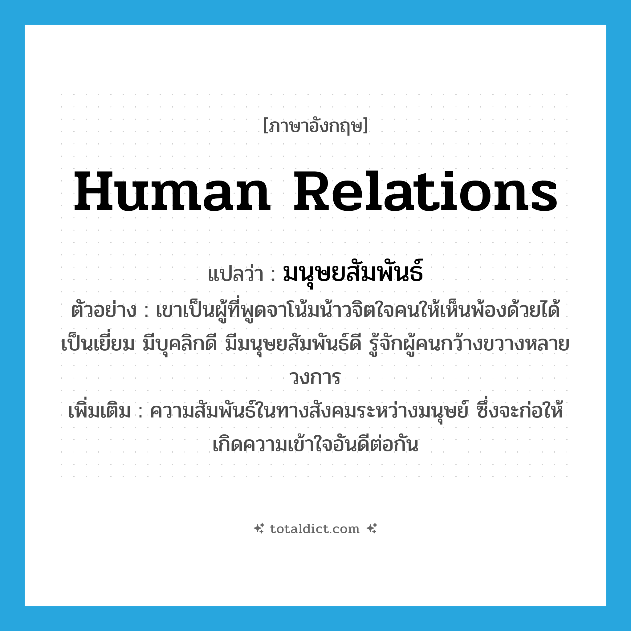 human relations แปลว่า?, คำศัพท์ภาษาอังกฤษ human relations แปลว่า มนุษยสัมพันธ์ ประเภท N ตัวอย่าง เขาเป็นผู้ที่พูดจาโน้มน้าวจิตใจคนให้เห็นพ้องด้วยได้เป็นเยี่ยม มีบุคลิกดี มีมนุษยสัมพันธ์ดี รู้จักผู้คนกว้างขวางหลายวงการ เพิ่มเติม ความสัมพันธ์ในทางสังคมระหว่างมนุษย์ ซึ่งจะก่อให้เกิดความเข้าใจอันดีต่อกัน หมวด N