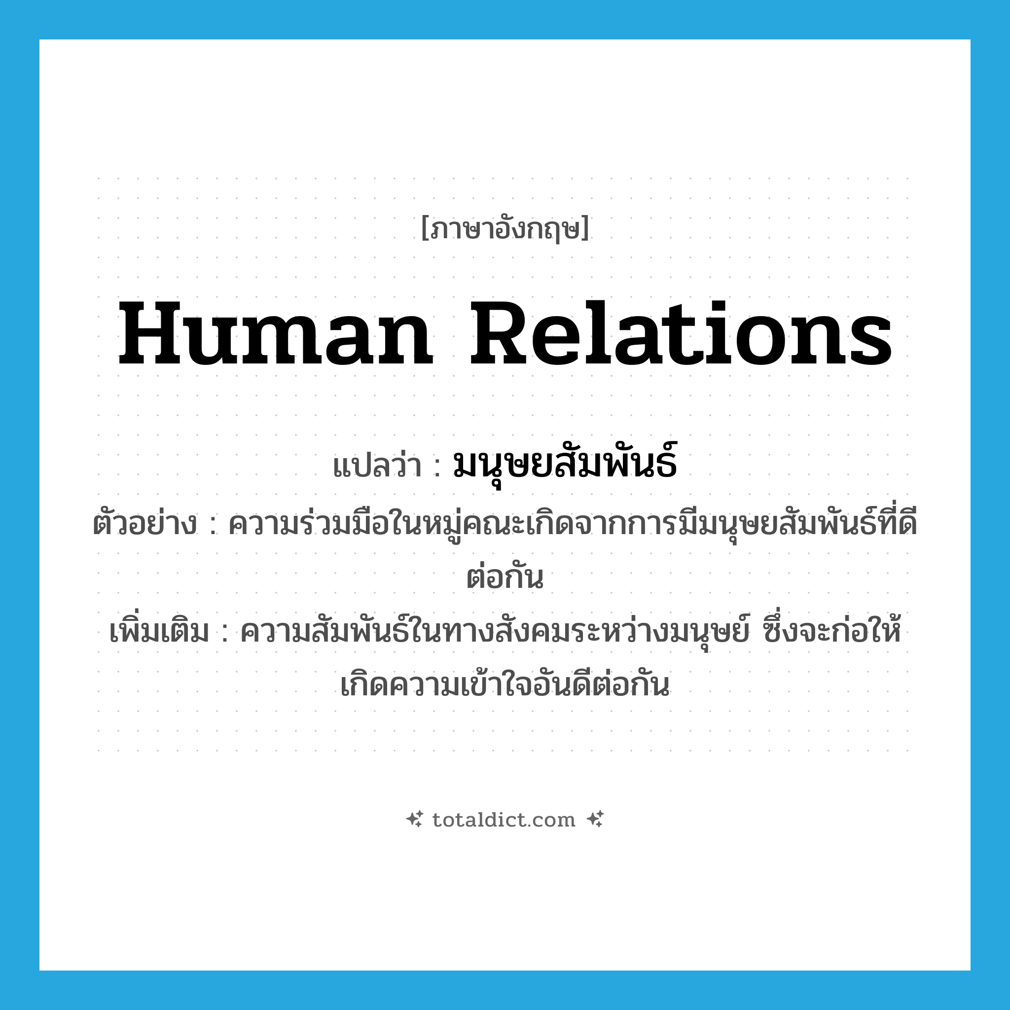 human relations แปลว่า?, คำศัพท์ภาษาอังกฤษ human relations แปลว่า มนุษยสัมพันธ์ ประเภท N ตัวอย่าง ความร่วมมือในหมู่คณะเกิดจากการมีมนุษยสัมพันธ์ที่ดีต่อกัน เพิ่มเติม ความสัมพันธ์ในทางสังคมระหว่างมนุษย์ ซึ่งจะก่อให้เกิดความเข้าใจอันดีต่อกัน หมวด N