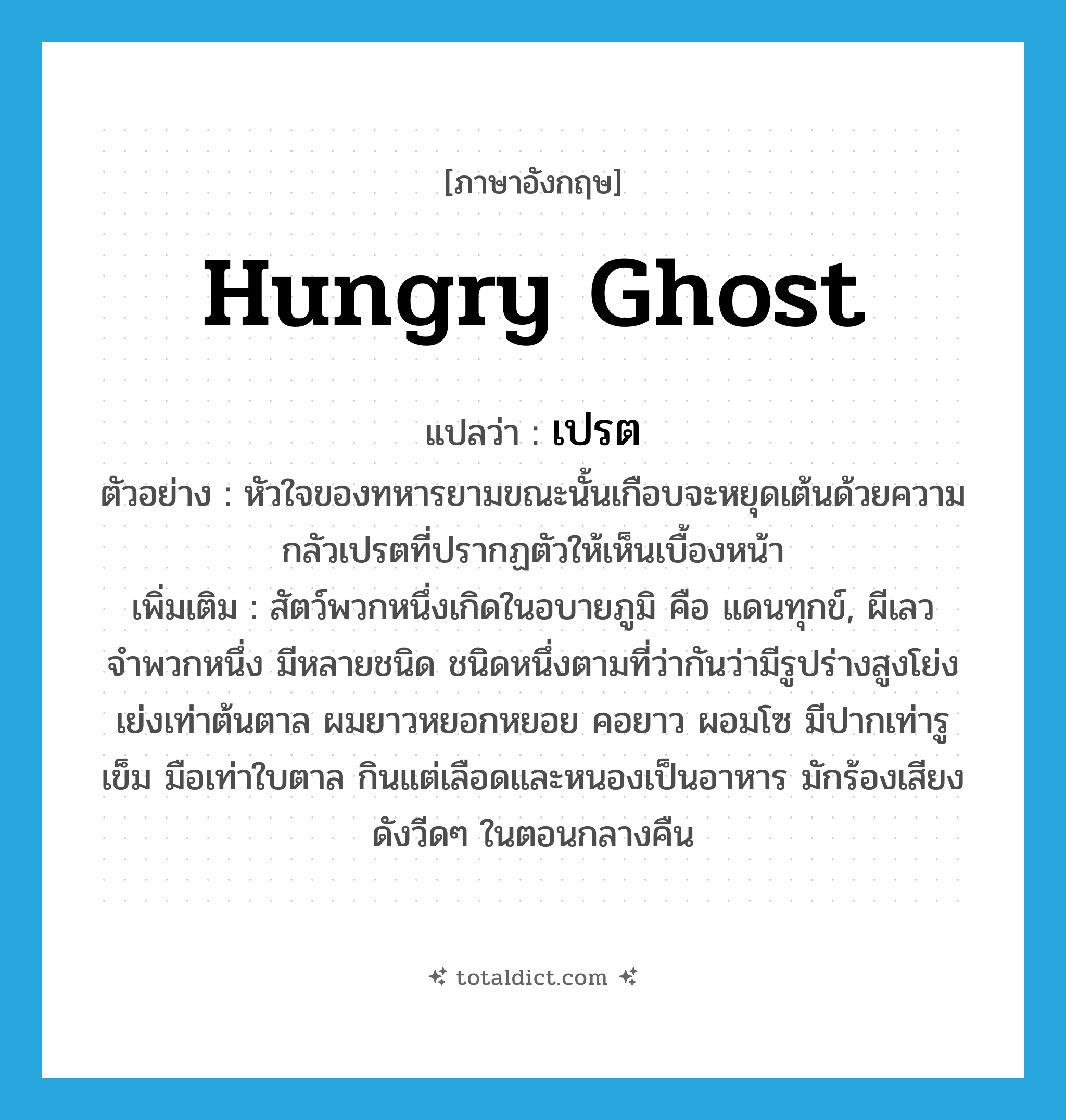 hungry ghost แปลว่า?, คำศัพท์ภาษาอังกฤษ hungry ghost แปลว่า เปรต ประเภท N ตัวอย่าง หัวใจของทหารยามขณะนั้นเกือบจะหยุดเต้นด้วยความกลัวเปรตที่ปรากฏตัวให้เห็นเบื้องหน้า เพิ่มเติม สัตว์พวกหนึ่งเกิดในอบายภูมิ คือ แดนทุกข์, ผีเลวจำพวกหนึ่ง มีหลายชนิด ชนิดหนึ่งตามที่ว่ากันว่ามีรูปร่างสูงโย่งเย่งเท่าต้นตาล ผมยาวหยอกหยอย คอยาว ผอมโซ มีปากเท่ารูเข็ม มือเท่าใบตาล กินแต่เลือดและหนองเป็นอาหาร มักร้องเสียงดังวีดๆ ในตอนกลางคืน หมวด N
