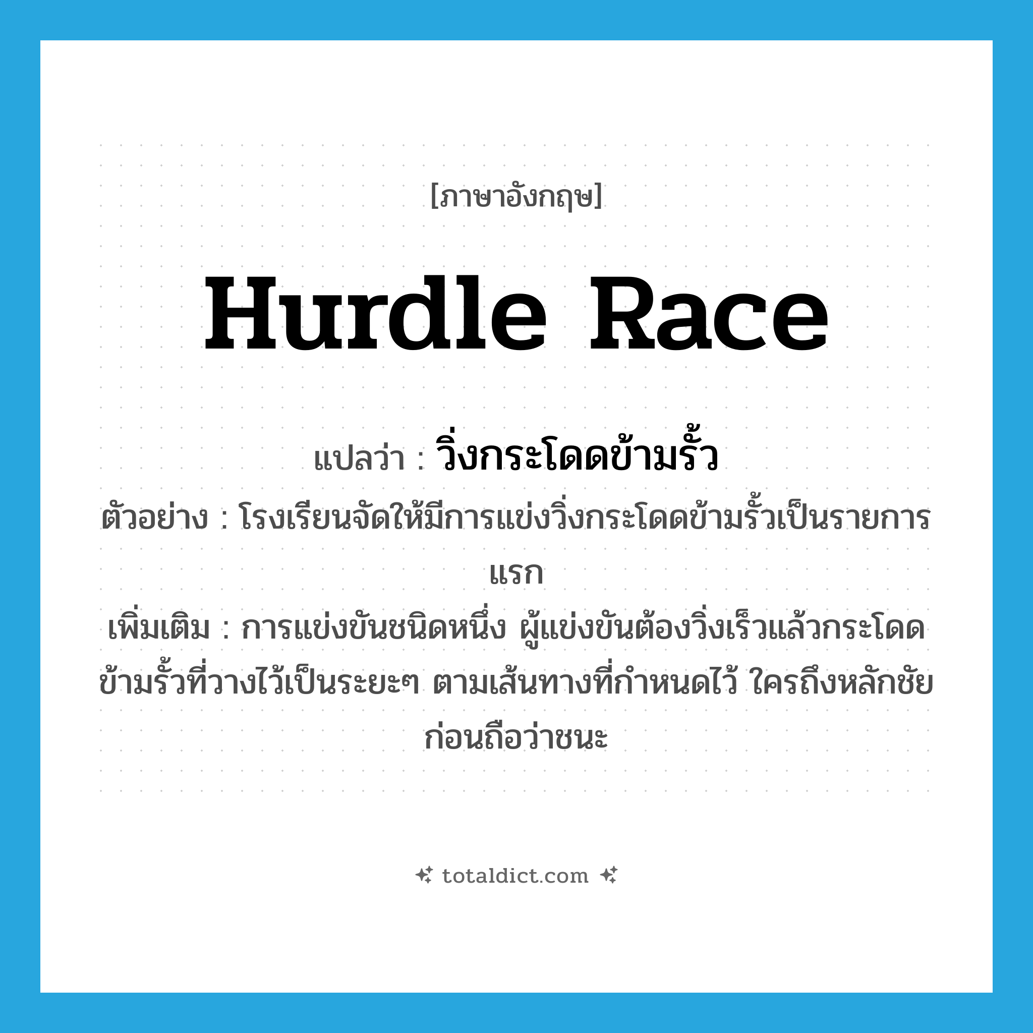 hurdle race แปลว่า?, คำศัพท์ภาษาอังกฤษ hurdle race แปลว่า วิ่งกระโดดข้ามรั้ว ประเภท N ตัวอย่าง โรงเรียนจัดให้มีการแข่งวิ่งกระโดดข้ามรั้วเป็นรายการแรก เพิ่มเติม การแข่งขันชนิดหนึ่ง ผู้แข่งขันต้องวิ่งเร็วแล้วกระโดดข้ามรั้วที่วางไว้เป็นระยะๆ ตามเส้นทางที่กำหนดไว้ ใครถึงหลักชัยก่อนถือว่าชนะ หมวด N