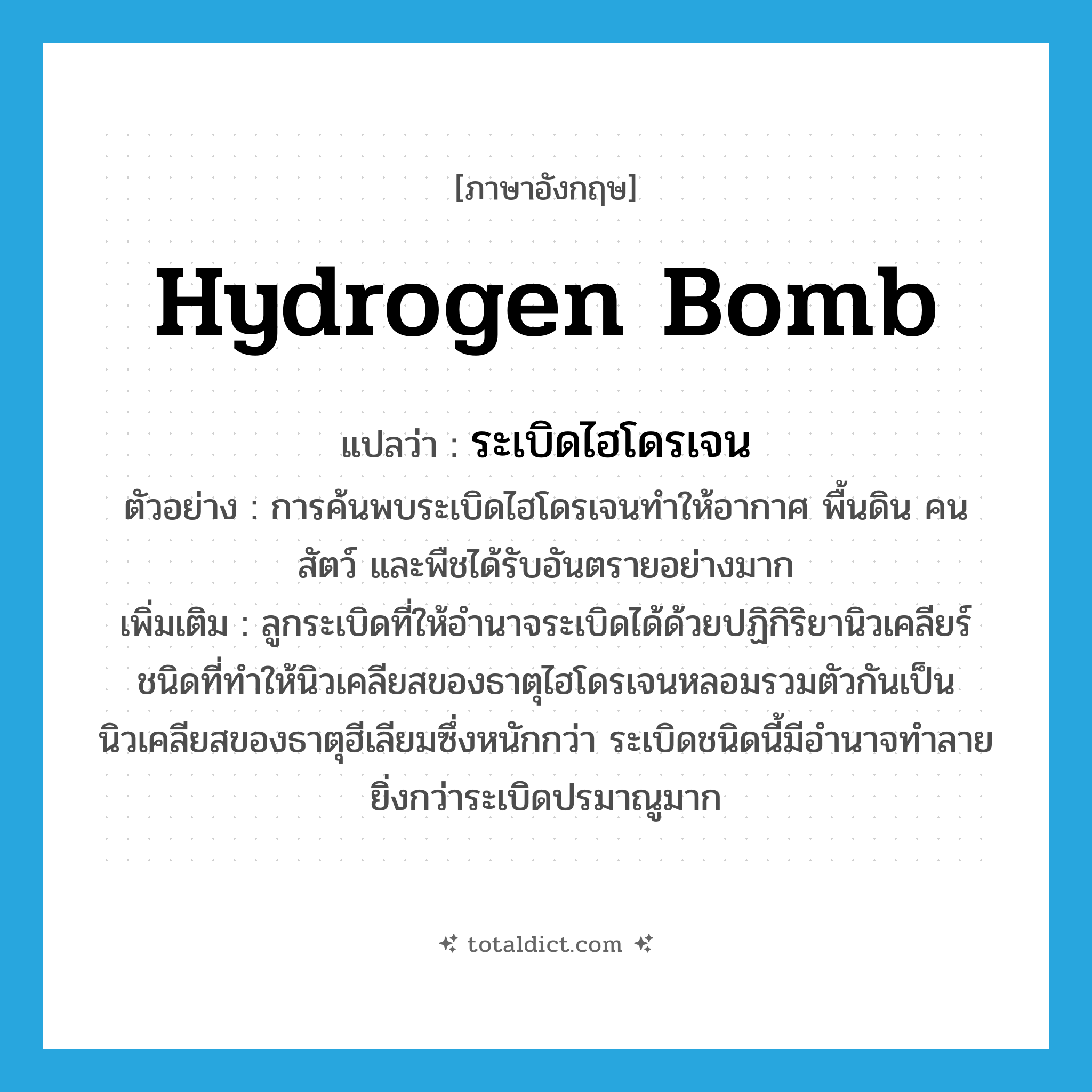 hydrogen bomb แปลว่า?, คำศัพท์ภาษาอังกฤษ hydrogen bomb แปลว่า ระเบิดไฮโดรเจน ประเภท N ตัวอย่าง การค้นพบระเบิดไฮโดรเจนทำให้อากาศ พื้นดิน คน สัตว์ และพืชได้รับอันตรายอย่างมาก เพิ่มเติม ลูกระเบิดที่ให้อำนาจระเบิดได้ด้วยปฏิกิริยานิวเคลียร์ชนิดที่ทำให้นิวเคลียสของธาตุไฮโดรเจนหลอมรวมตัวกันเป็นนิวเคลียสของธาตุฮีเลียมซึ่งหนักกว่า ระเบิดชนิดนี้มีอำนาจทำลายยิ่งกว่าระเบิดปรมาณูมาก หมวด N