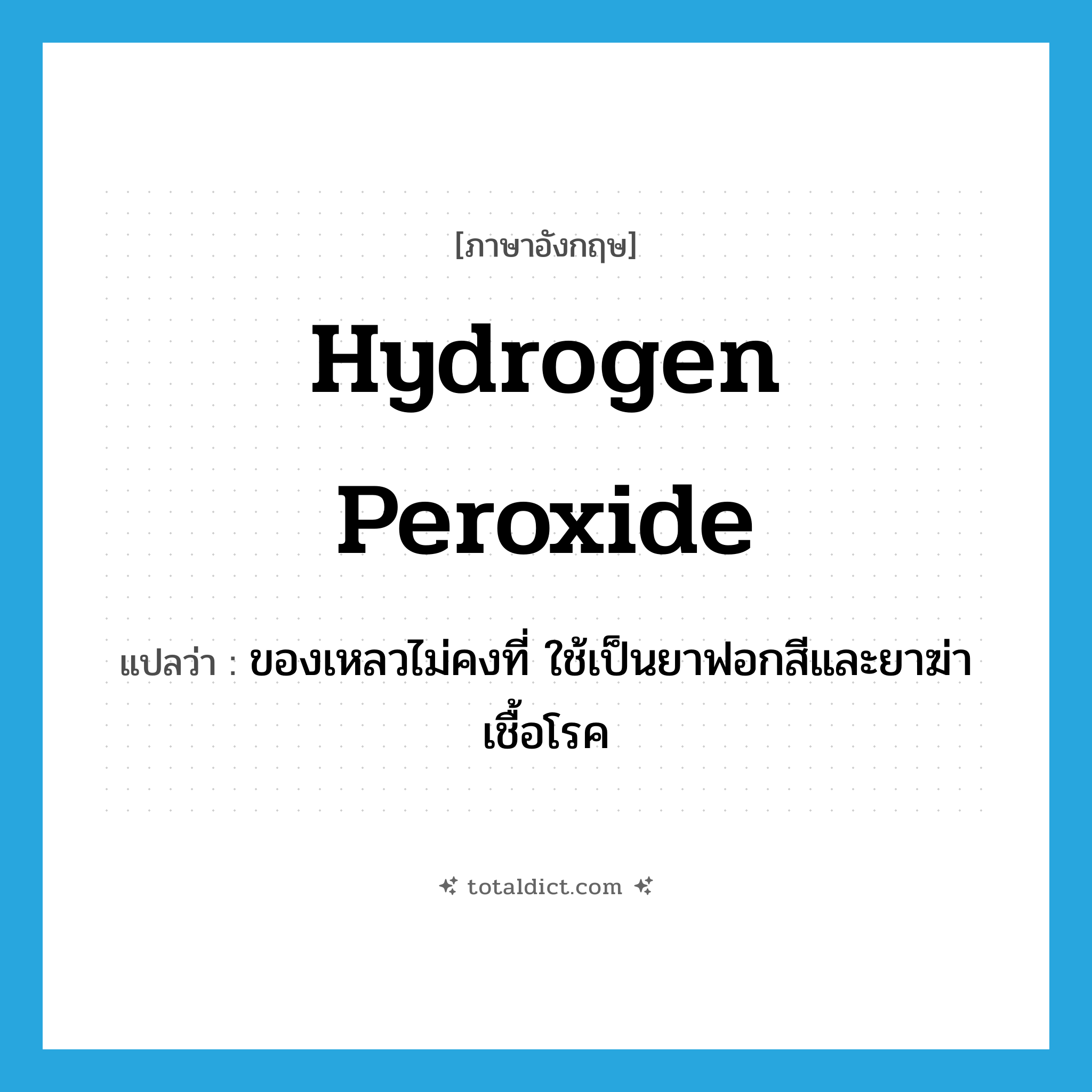 hydrogen peroxide แปลว่า?, คำศัพท์ภาษาอังกฤษ hydrogen peroxide แปลว่า ของเหลวไม่คงที่ ใช้เป็นยาฟอกสีและยาฆ่าเชื้อโรค ประเภท N หมวด N