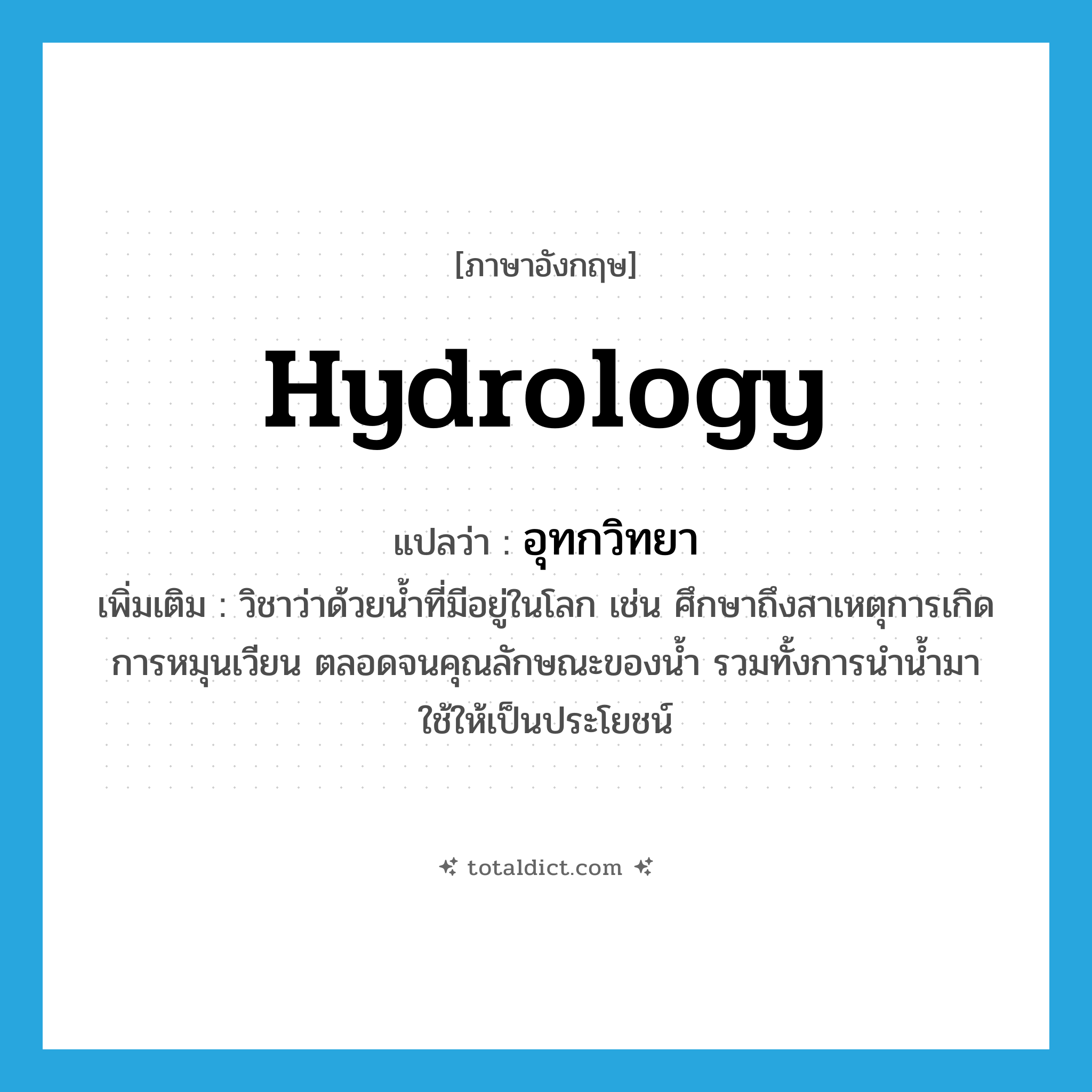 hydrology แปลว่า?, คำศัพท์ภาษาอังกฤษ hydrology แปลว่า อุทกวิทยา ประเภท N เพิ่มเติม วิชาว่าด้วยน้ำที่มีอยู่ในโลก เช่น ศึกษาถึงสาเหตุการเกิด การหมุนเวียน ตลอดจนคุณลักษณะของน้ำ รวมทั้งการนำน้ำมาใช้ให้เป็นประโยชน์ หมวด N