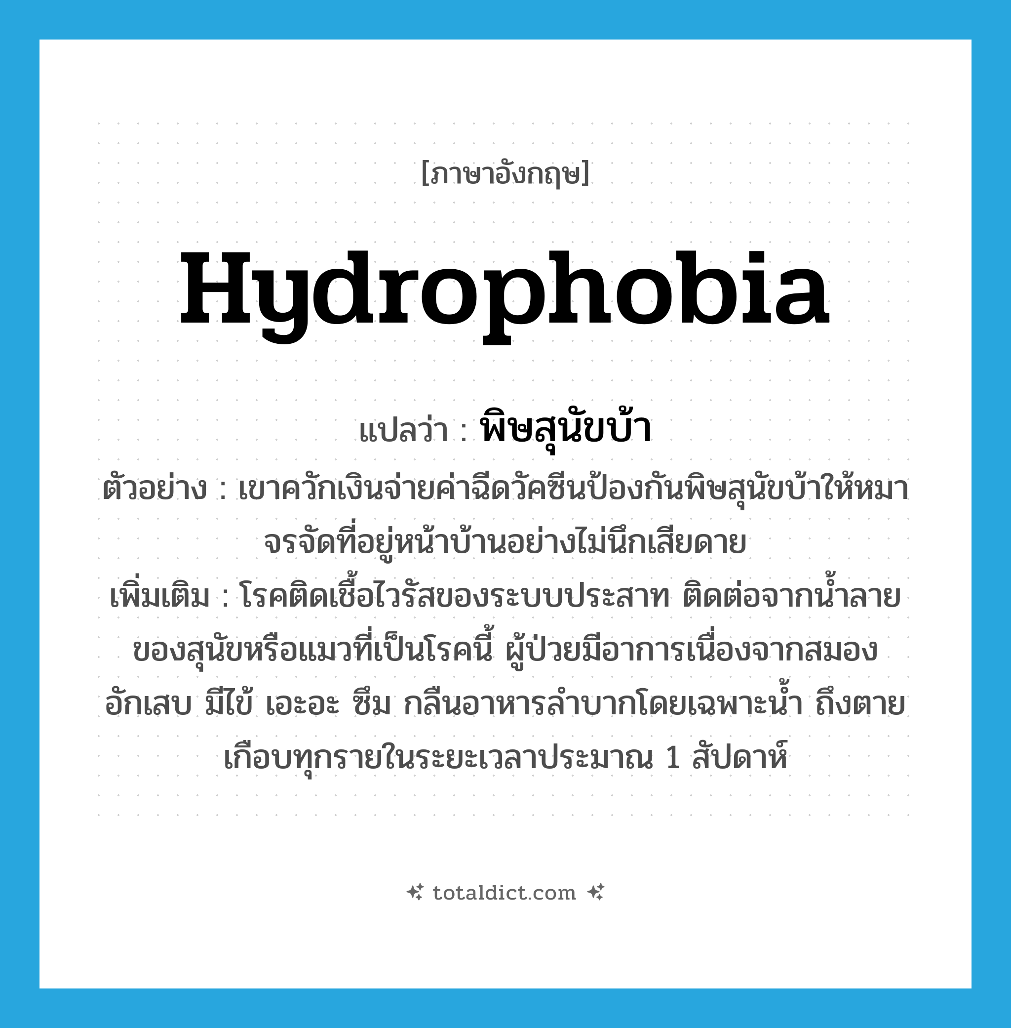 hydrophobia แปลว่า?, คำศัพท์ภาษาอังกฤษ hydrophobia แปลว่า พิษสุนัขบ้า ประเภท N ตัวอย่าง เขาควักเงินจ่ายค่าฉีดวัคซีนป้องกันพิษสุนัขบ้าให้หมาจรจัดที่อยู่หน้าบ้านอย่างไม่นึกเสียดาย เพิ่มเติม โรคติดเชื้อไวรัสของระบบประสาท ติดต่อจากน้ำลายของสุนัขหรือแมวที่เป็นโรคนี้ ผู้ป่วยมีอาการเนื่องจากสมองอักเสบ มีไข้ เอะอะ ซึม กลืนอาหารลำบากโดยเฉพาะน้ำ ถึงตายเกือบทุกรายในระยะเวลาประมาณ 1 สัปดาห์ หมวด N