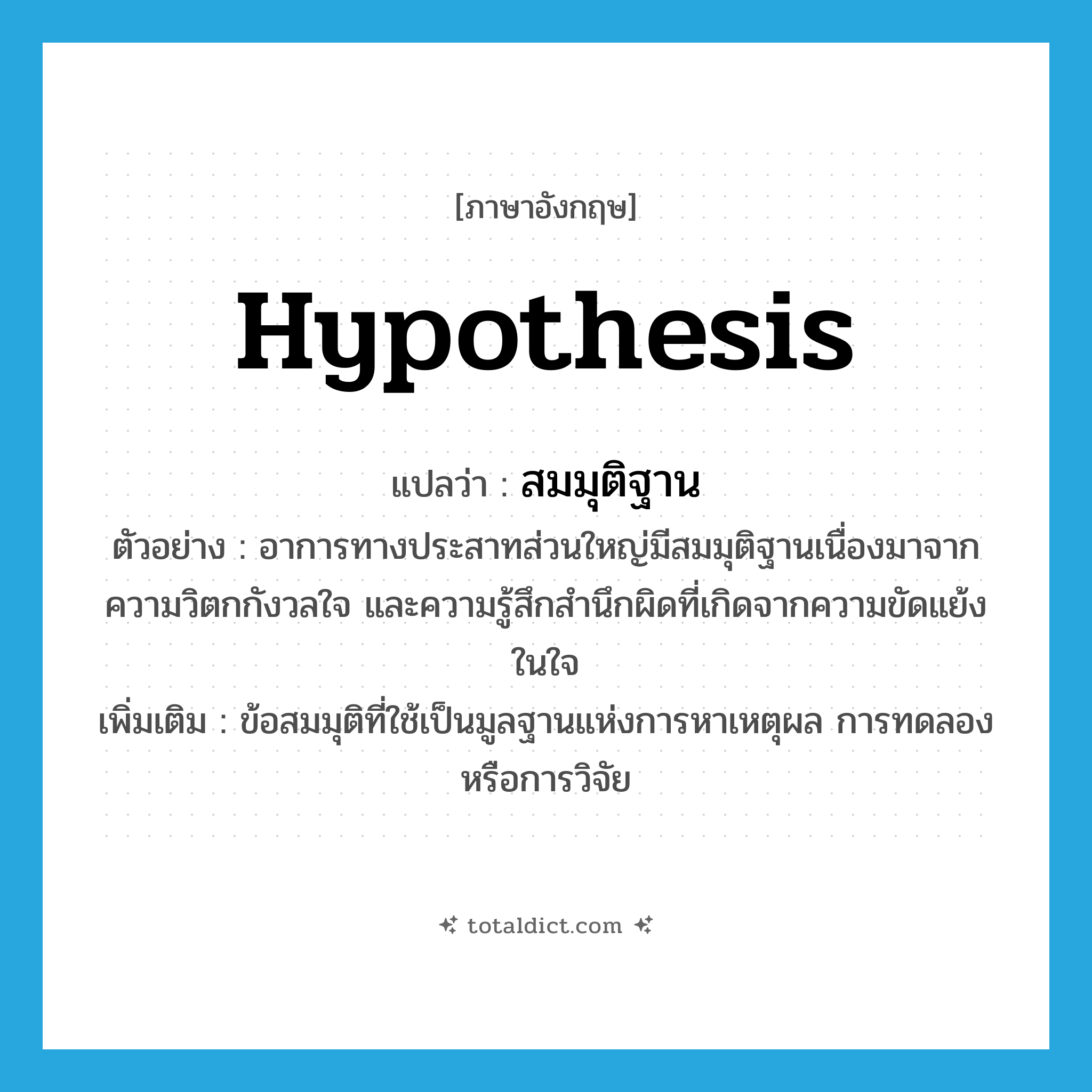 hypothesis แปลว่า?, คำศัพท์ภาษาอังกฤษ hypothesis แปลว่า สมมุติฐาน ประเภท N ตัวอย่าง อาการทางประสาทส่วนใหญ่มีสมมุติฐานเนื่องมาจากความวิตกกังวลใจ และความรู้สึกสำนึกผิดที่เกิดจากความขัดแย้งในใจ เพิ่มเติม ข้อสมมุติที่ใช้เป็นมูลฐานแห่งการหาเหตุผล การทดลอง หรือการวิจัย หมวด N