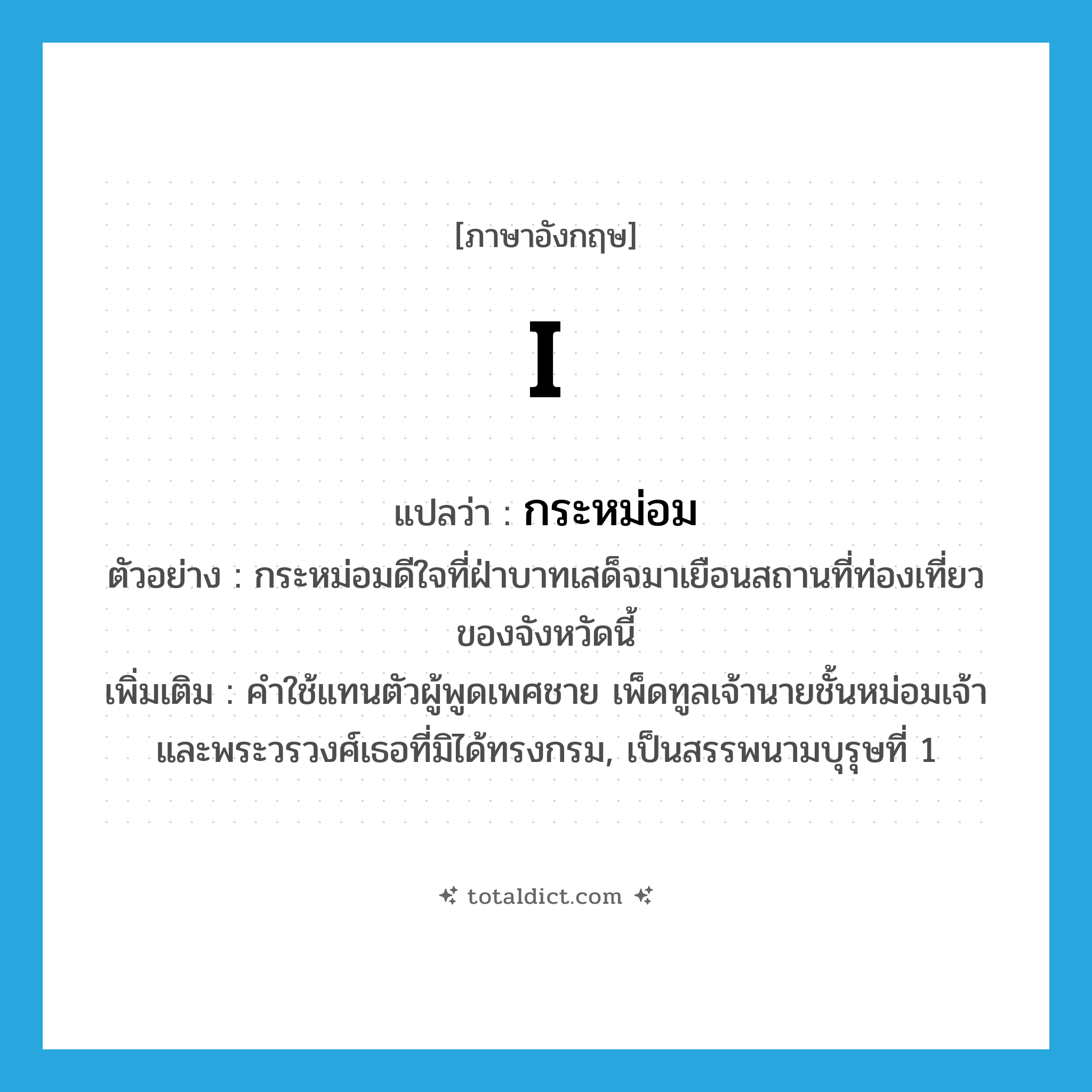 กระหม่อม ภาษาอังกฤษ?, คำศัพท์ภาษาอังกฤษ กระหม่อม แปลว่า I ประเภท PRON ตัวอย่าง กระหม่อมดีใจที่ฝ่าบาทเสด็จมาเยือนสถานที่ท่องเที่ยวของจังหวัดนี้ เพิ่มเติม คำใช้แทนตัวผู้พูดเพศชาย เพ็ดทูลเจ้านายชั้นหม่อมเจ้า และพระวรวงศ์เธอที่มิได้ทรงกรม, เป็นสรรพนามบุรุษที่ 1 หมวด PRON