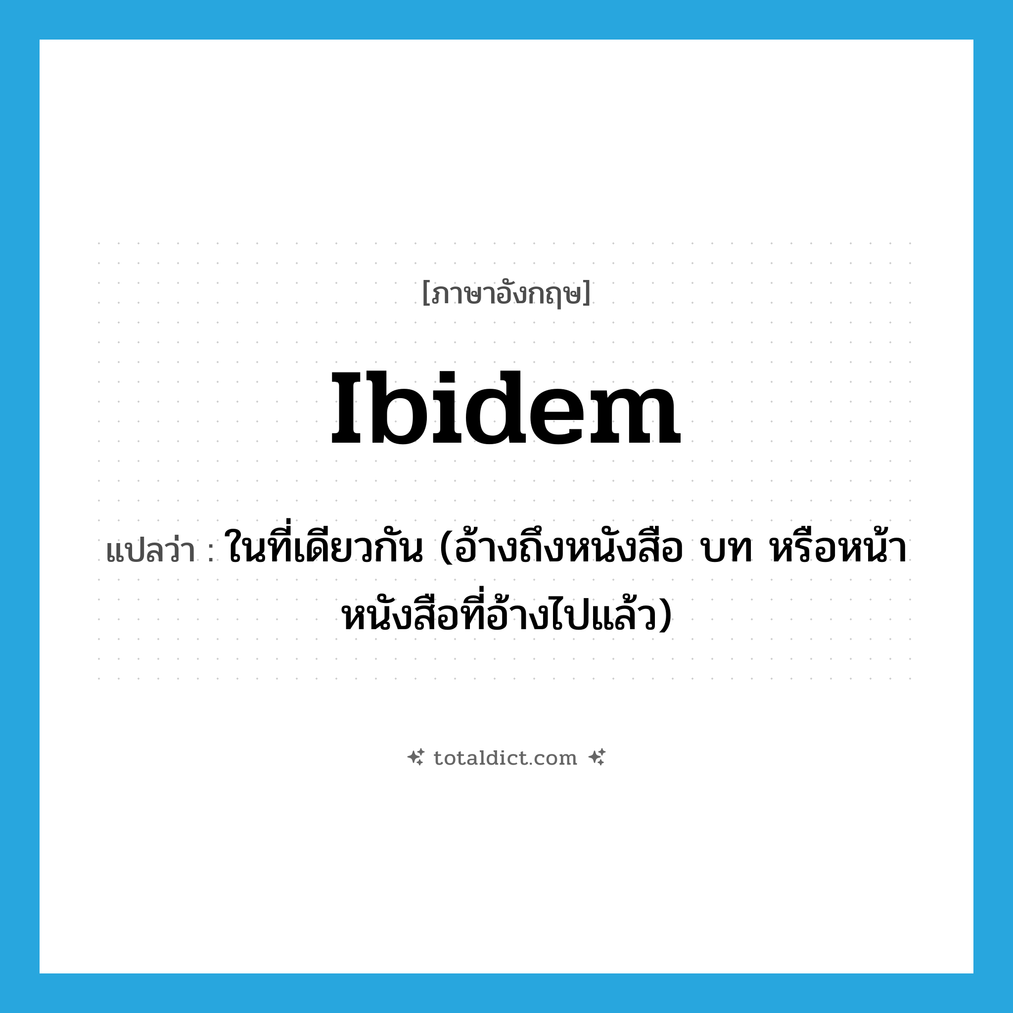 ibidem แปลว่า?, คำศัพท์ภาษาอังกฤษ ibidem แปลว่า ในที่เดียวกัน (อ้างถึงหนังสือ บท หรือหน้าหนังสือที่อ้างไปแล้ว) ประเภท ADV หมวด ADV