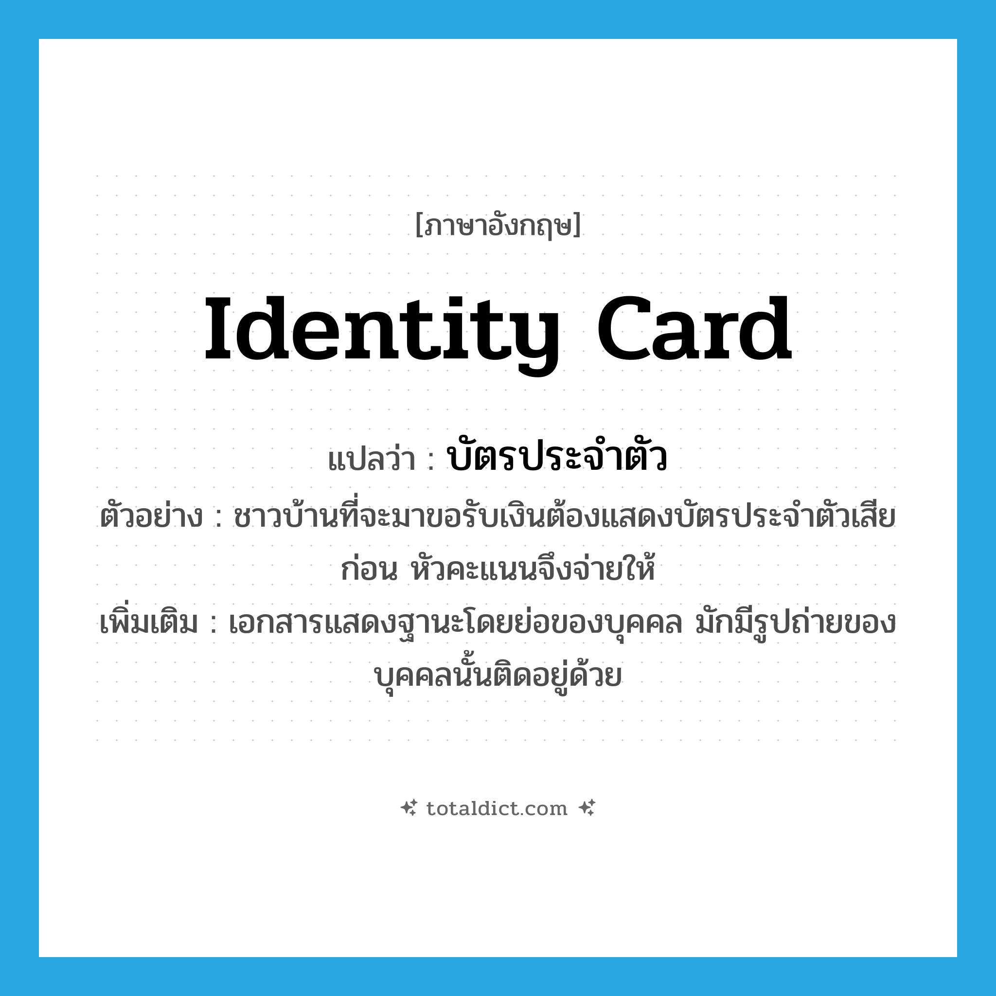 identity card แปลว่า?, คำศัพท์ภาษาอังกฤษ identity card แปลว่า บัตรประจำตัว ประเภท N ตัวอย่าง ชาวบ้านที่จะมาขอรับเงินต้องแสดงบัตรประจำตัวเสียก่อน หัวคะแนนจึงจ่ายให้ เพิ่มเติม เอกสารแสดงฐานะโดยย่อของบุคคล มักมีรูปถ่ายของบุคคลนั้นติดอยู่ด้วย หมวด N