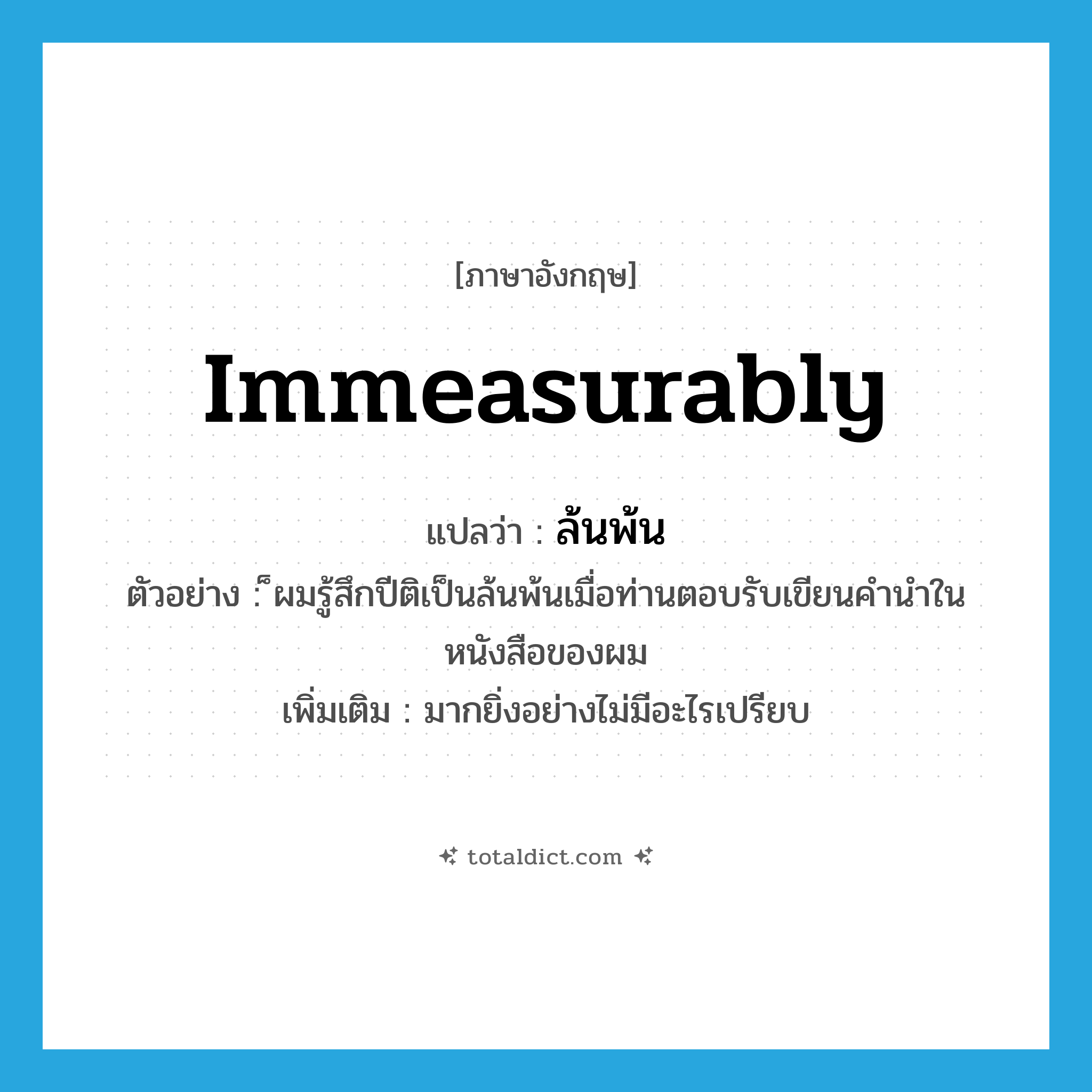 immeasurably แปลว่า?, คำศัพท์ภาษาอังกฤษ immeasurably แปลว่า ล้นพ้น ประเภท ADV ตัวอย่าง ็ผมรู้สึกปีติเป็นล้นพ้นเมื่อท่านตอบรับเขียนคำนำในหนังสือของผม เพิ่มเติม มากยิ่งอย่างไม่มีอะไรเปรียบ หมวด ADV