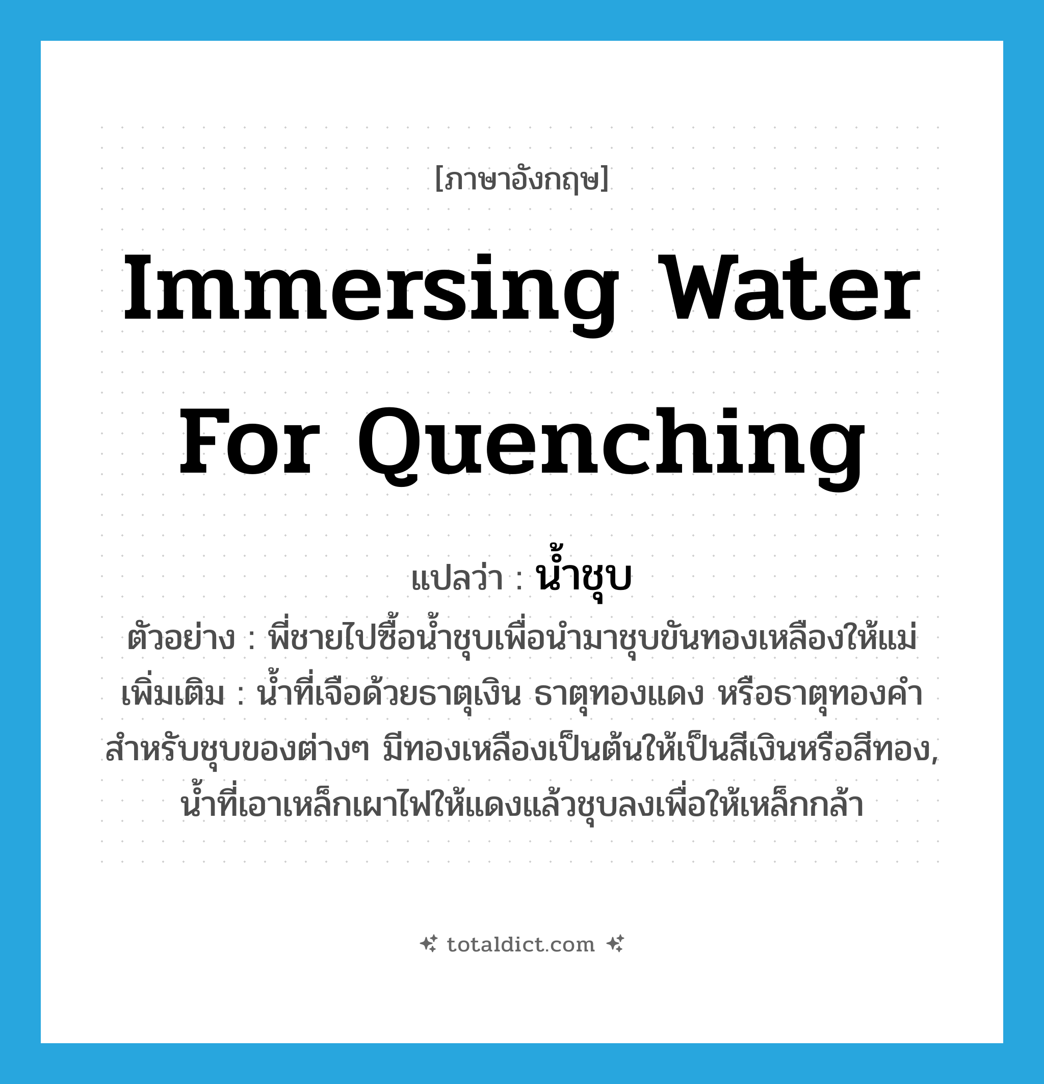 immersing water for quenching แปลว่า?, คำศัพท์ภาษาอังกฤษ immersing water for quenching แปลว่า น้ำชุบ ประเภท N ตัวอย่าง พี่ชายไปซื้อน้ำชุบเพื่อนำมาชุบขันทองเหลืองให้แม่ เพิ่มเติม น้ำที่เจือด้วยธาตุเงิน ธาตุทองแดง หรือธาตุทองคำ สำหรับชุบของต่างๆ มีทองเหลืองเป็นต้นให้เป็นสีเงินหรือสีทอง, น้ำที่เอาเหล็กเผาไฟให้แดงแล้วชุบลงเพื่อให้เหล็กกล้า หมวด N
