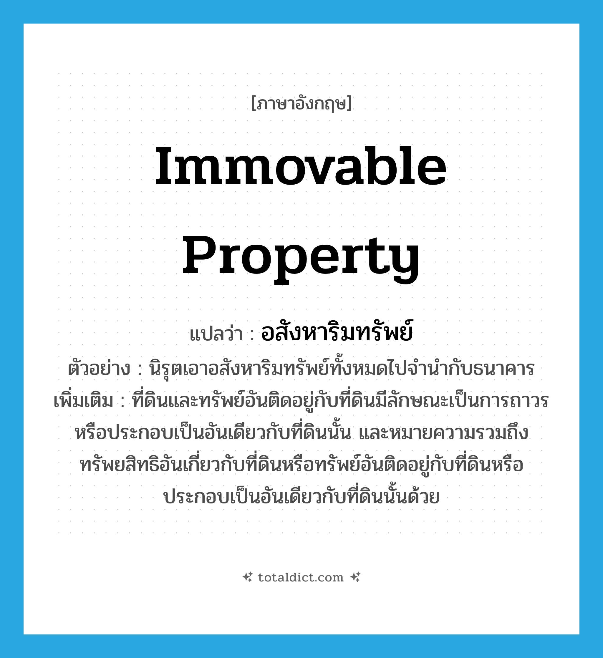 immovable property แปลว่า?, คำศัพท์ภาษาอังกฤษ immovable property แปลว่า อสังหาริมทรัพย์ ประเภท N ตัวอย่าง นิรุตเอาอสังหาริมทรัพย์ทั้งหมดไปจำนำกับธนาคาร เพิ่มเติม ที่ดินและทรัพย์อันติดอยู่กับที่ดินมีลักษณะเป็นการถาวร หรือประกอบเป็นอันเดียวกับที่ดินนั้น และหมายความรวมถึงทรัพยสิทธิอันเกี่ยวกับที่ดินหรือทรัพย์อันติดอยู่กับที่ดินหรือประกอบเป็นอันเดียวกับที่ดินนั้นด้วย หมวด N