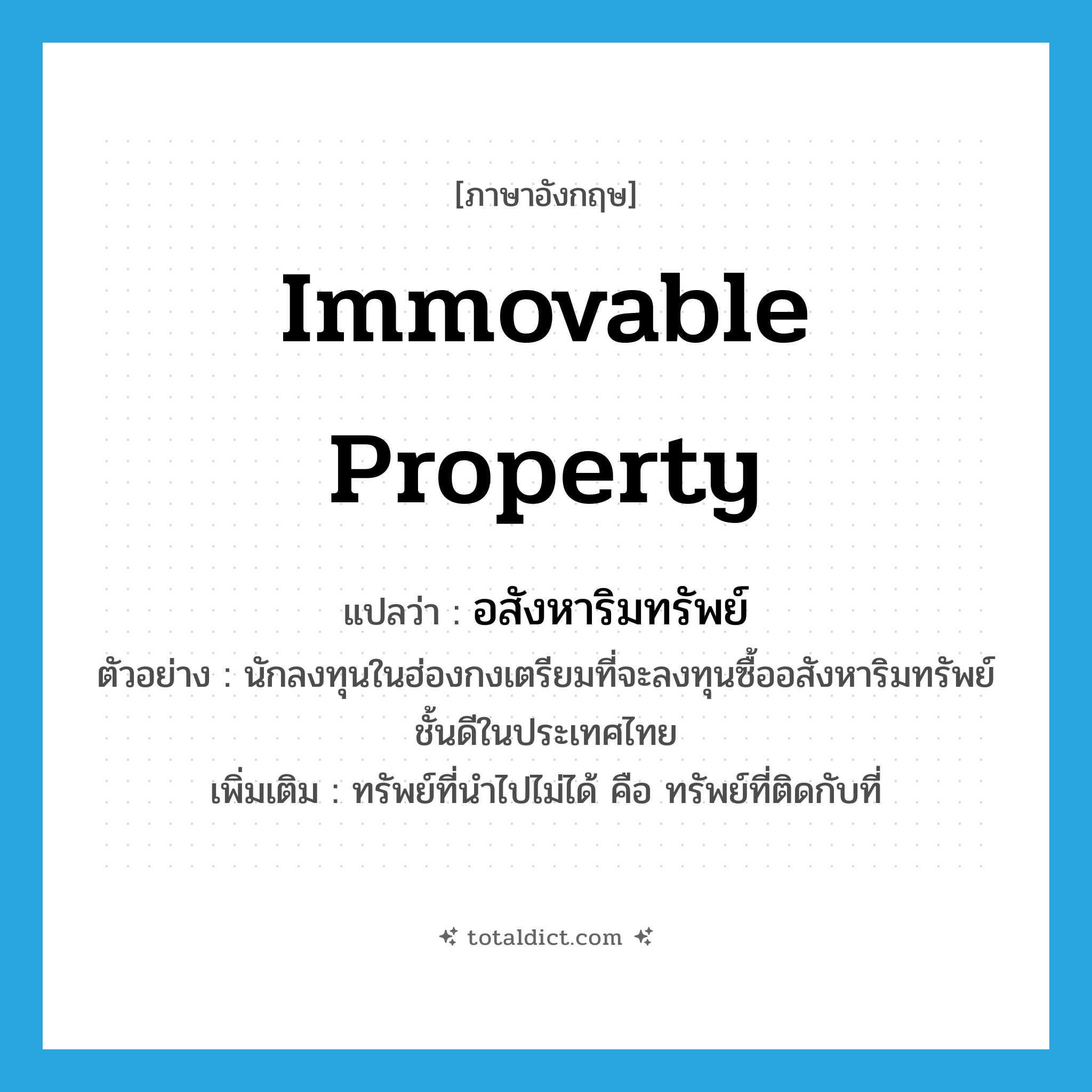 immovable property แปลว่า?, คำศัพท์ภาษาอังกฤษ immovable property แปลว่า อสังหาริมทรัพย์ ประเภท N ตัวอย่าง นักลงทุนในฮ่องกงเตรียมที่จะลงทุนซื้ออสังหาริมทรัพย์ชั้นดีในประเทศไทย เพิ่มเติม ทรัพย์ที่นำไปไม่ได้ คือ ทรัพย์ที่ติดกับที่ หมวด N