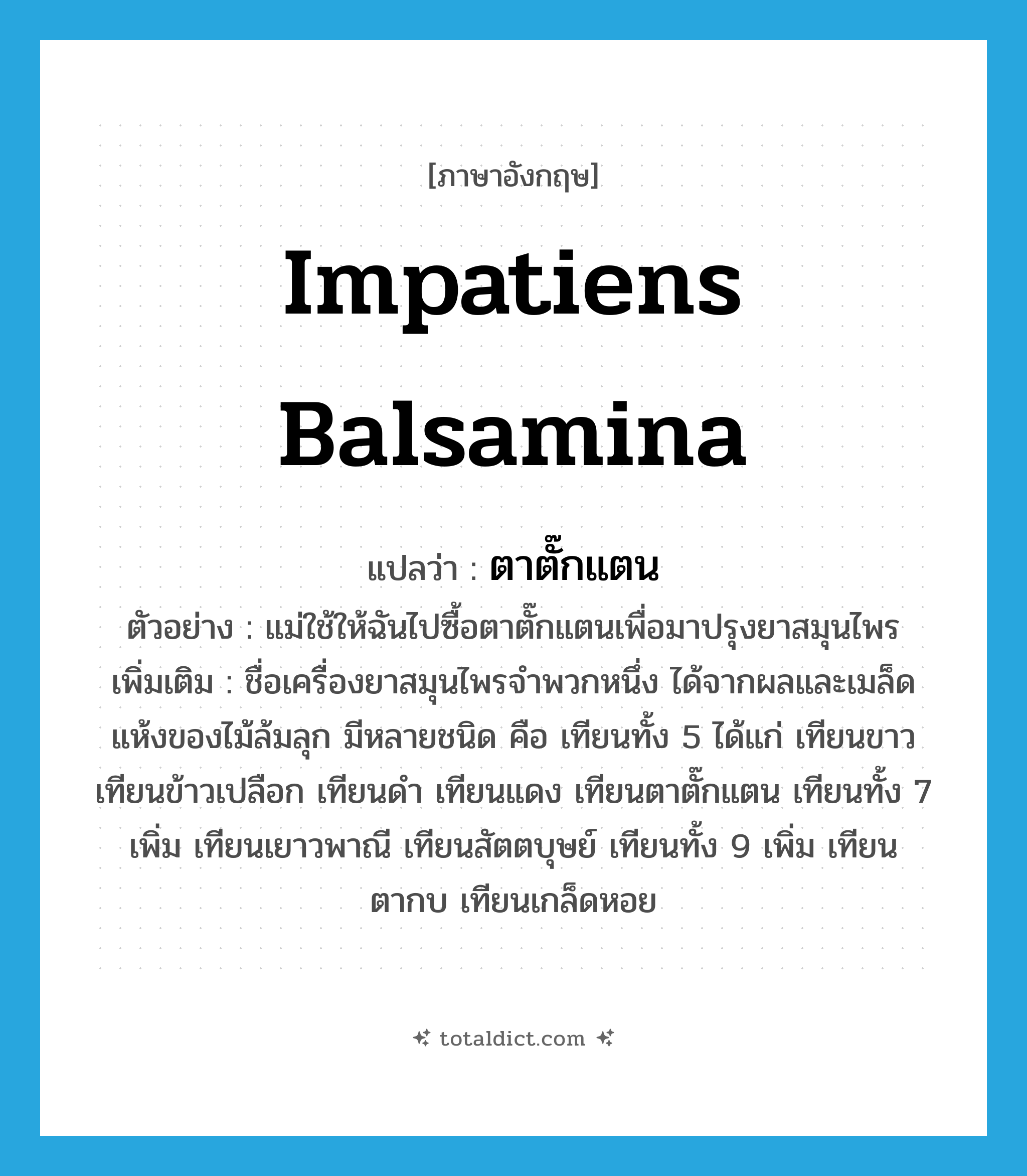 Impatiens balsamina แปลว่า?, คำศัพท์ภาษาอังกฤษ Impatiens balsamina แปลว่า ตาตั๊กแตน ประเภท N ตัวอย่าง แม่ใช้ให้ฉันไปซื้อตาตั๊กแตนเพื่อมาปรุงยาสมุนไพร เพิ่มเติม ชื่อเครื่องยาสมุนไพรจำพวกหนึ่ง ได้จากผลและเมล็ดแห้งของไม้ล้มลุก มีหลายชนิด คือ เทียนทั้ง 5 ได้แก่ เทียนขาว เทียนข้าวเปลือก เทียนดำ เทียนแดง เทียนตาตั๊กแตน เทียนทั้ง 7 เพิ่ม เทียนเยาวพาณี เทียนสัตตบุษย์ เทียนทั้ง 9 เพิ่ม เทียนตากบ เทียนเกล็ดหอย หมวด N