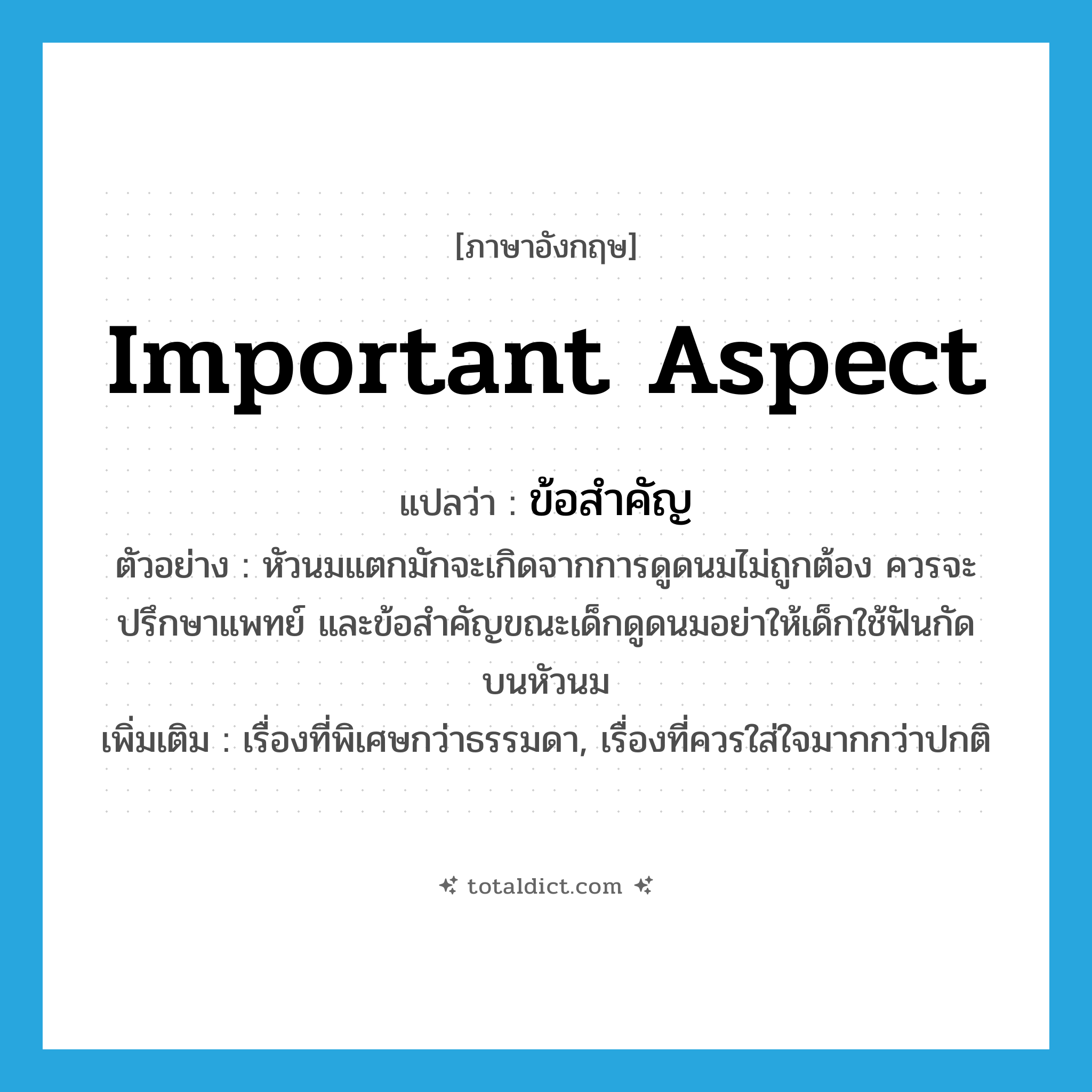 important aspect แปลว่า?, คำศัพท์ภาษาอังกฤษ important aspect แปลว่า ข้อสำคัญ ประเภท N ตัวอย่าง หัวนมแตกมักจะเกิดจากการดูดนมไม่ถูกต้อง ควรจะปรึกษาแพทย์ และข้อสำคัญขณะเด็กดูดนมอย่าให้เด็กใช้ฟันกัดบนหัวนม เพิ่มเติม เรื่องที่พิเศษกว่าธรรมดา, เรื่องที่ควรใส่ใจมากกว่าปกติ หมวด N