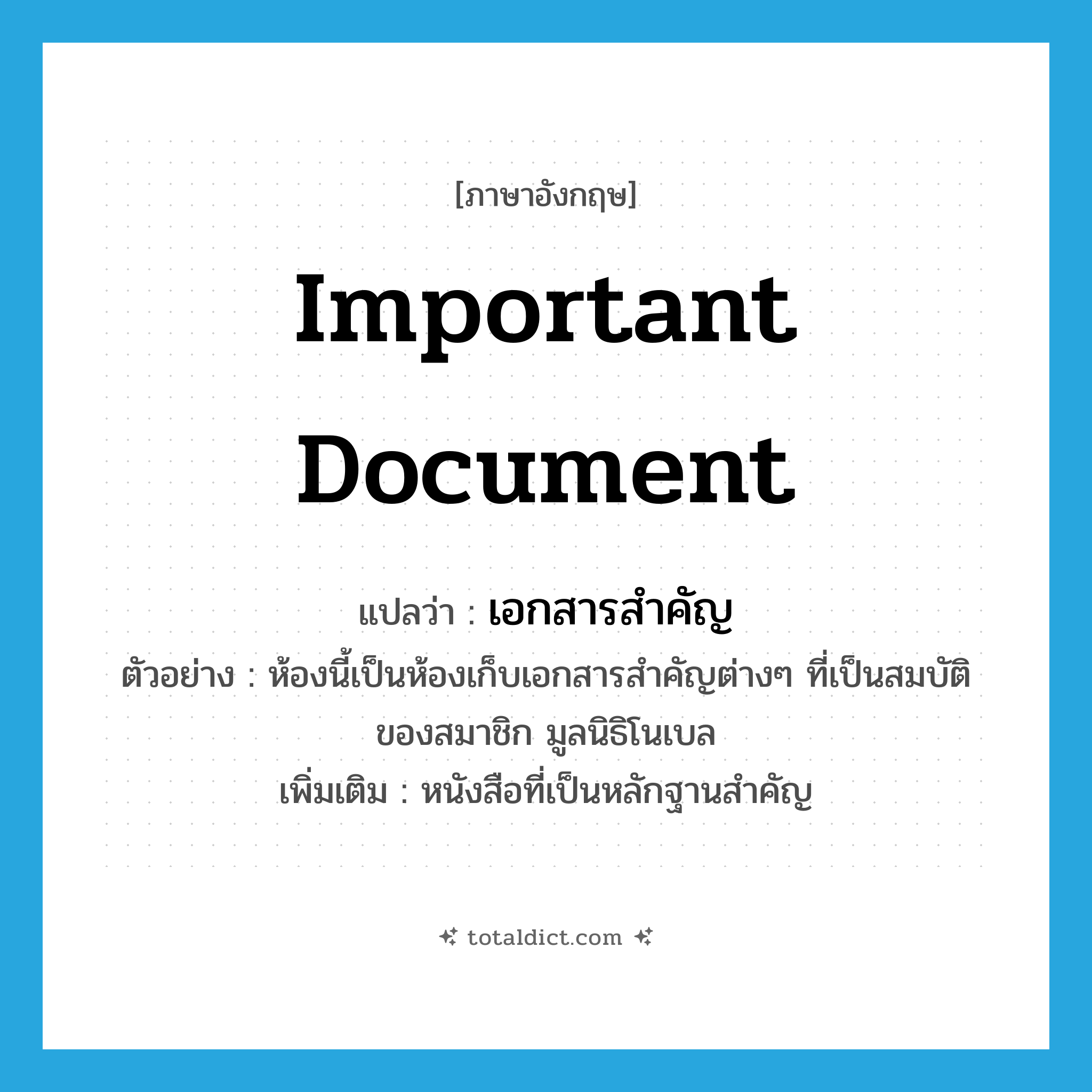 important document แปลว่า?, คำศัพท์ภาษาอังกฤษ important document แปลว่า เอกสารสำคัญ ประเภท N ตัวอย่าง ห้องนี้เป็นห้องเก็บเอกสารสำคัญต่างๆ ที่เป็นสมบัติของสมาชิก มูลนิธิโนเบล เพิ่มเติม หนังสือที่เป็นหลักฐานสำคัญ หมวด N