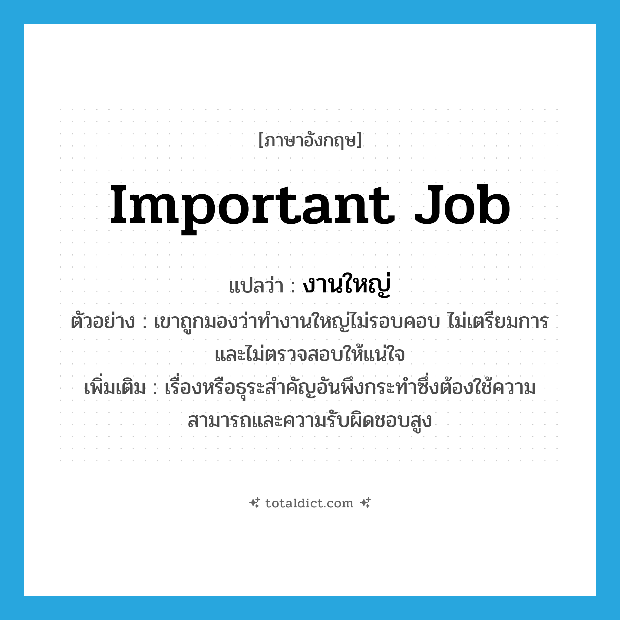 important job แปลว่า?, คำศัพท์ภาษาอังกฤษ important job แปลว่า งานใหญ่ ประเภท N ตัวอย่าง เขาถูกมองว่าทำงานใหญ่ไม่รอบคอบ ไม่เตรียมการ และไม่ตรวจสอบให้แน่ใจ เพิ่มเติม เรื่องหรือธุระสำคัญอันพึงกระทำซึ่งต้องใช้ความสามารถและความรับผิดชอบสูง หมวด N
