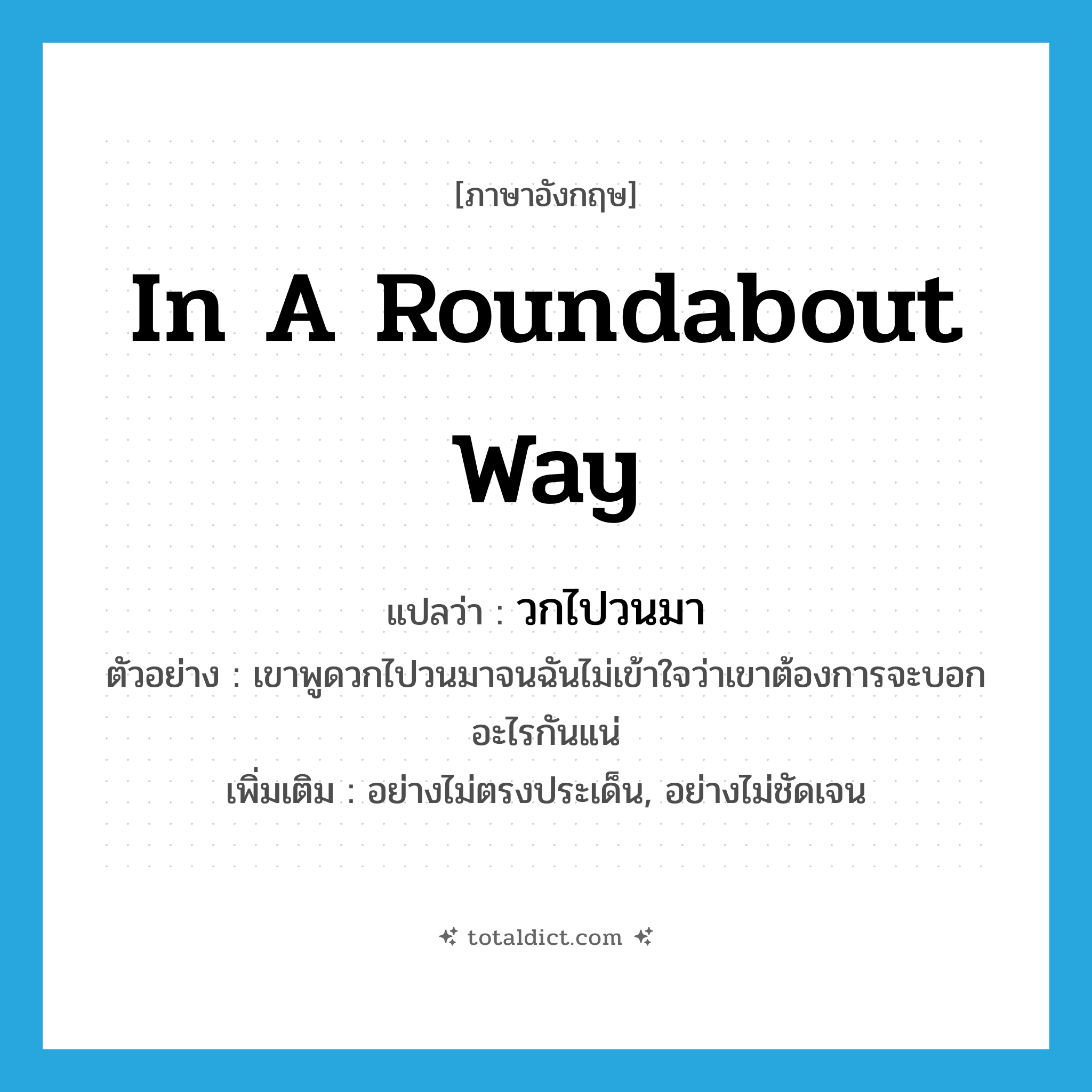 in a roundabout way แปลว่า?, คำศัพท์ภาษาอังกฤษ in a roundabout way แปลว่า วกไปวนมา ประเภท ADV ตัวอย่าง เขาพูดวกไปวนมาจนฉันไม่เข้าใจว่าเขาต้องการจะบอกอะไรกันแน่ เพิ่มเติม อย่างไม่ตรงประเด็น, อย่างไม่ชัดเจน หมวด ADV
