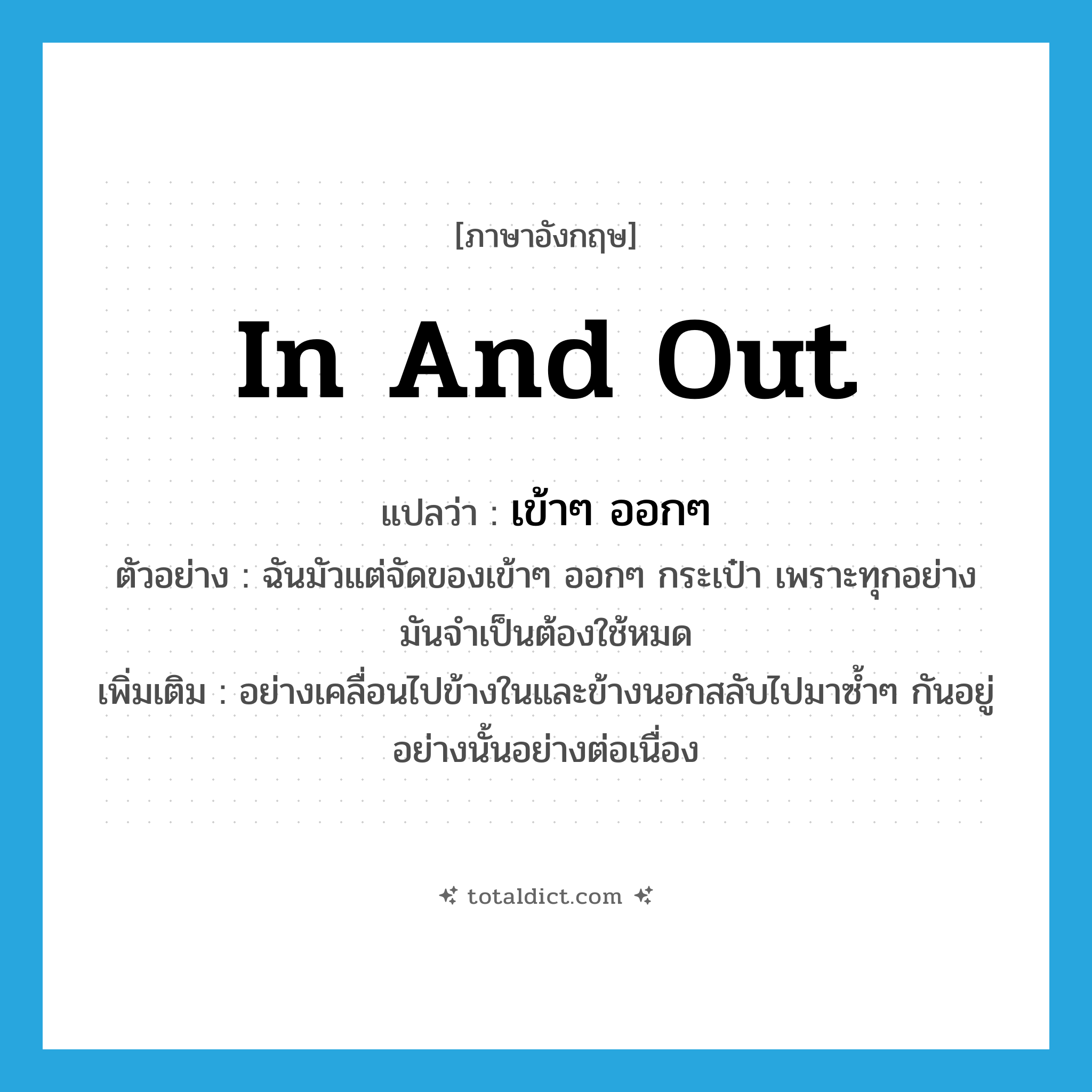 in and out แปลว่า?, คำศัพท์ภาษาอังกฤษ in and out แปลว่า เข้าๆ ออกๆ ประเภท ADV ตัวอย่าง ฉันมัวแต่จัดของเข้าๆ ออกๆ กระเป๋า เพราะทุกอย่างมันจำเป็นต้องใช้หมด เพิ่มเติม อย่างเคลื่อนไปข้างในและข้างนอกสลับไปมาซ้ำๆ กันอยู่อย่างนั้นอย่างต่อเนื่อง หมวด ADV