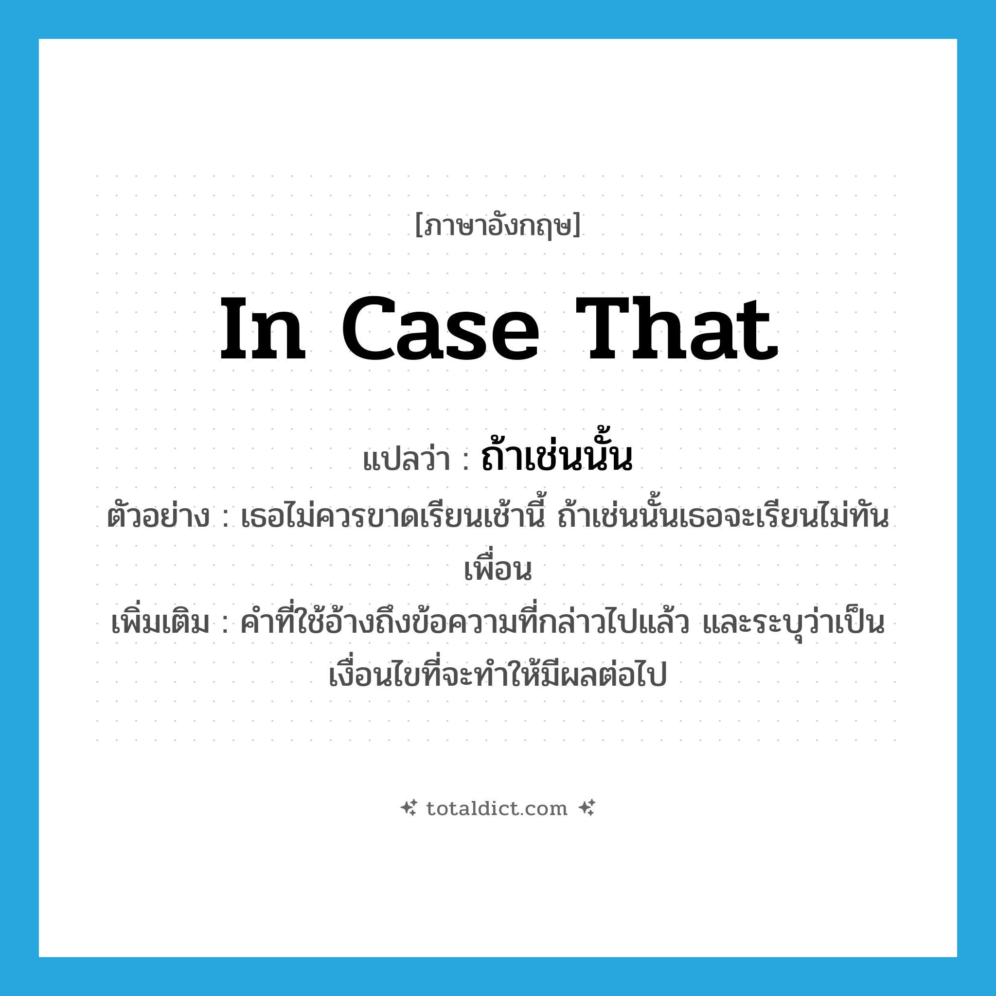 in case that แปลว่า?, คำศัพท์ภาษาอังกฤษ in case that แปลว่า ถ้าเช่นนั้น ประเภท CONJ ตัวอย่าง เธอไม่ควรขาดเรียนเช้านี้ ถ้าเช่นนั้นเธอจะเรียนไม่ทันเพื่อน เพิ่มเติม คำที่ใช้อ้างถึงข้อความที่กล่าวไปแล้ว และระบุว่าเป็นเงื่อนไขที่จะทำให้มีผลต่อไป หมวด CONJ