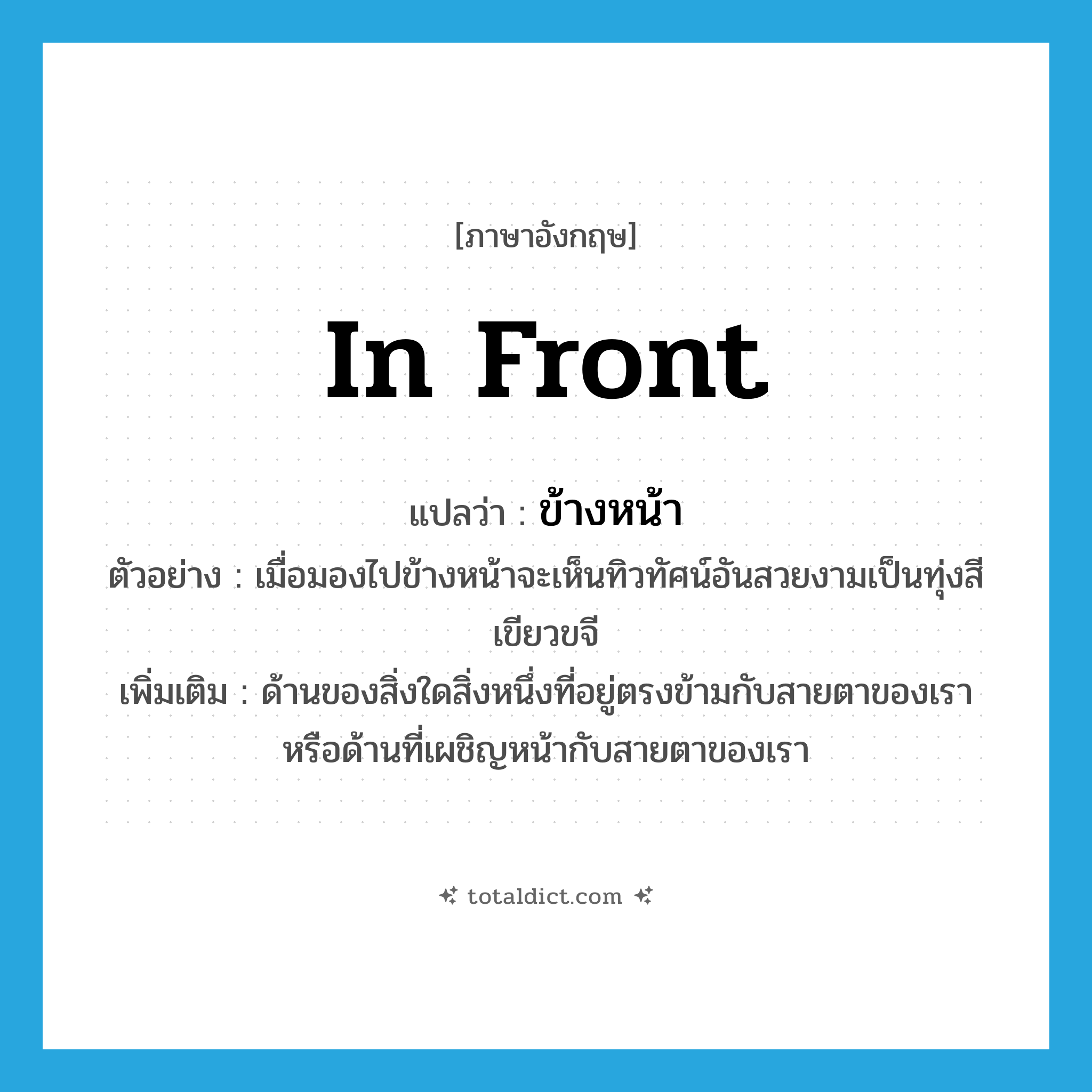 in front แปลว่า?, คำศัพท์ภาษาอังกฤษ in front แปลว่า ข้างหน้า ประเภท N ตัวอย่าง เมื่อมองไปข้างหน้าจะเห็นทิวทัศน์อันสวยงามเป็นทุ่งสีเขียวขจี เพิ่มเติม ด้านของสิ่งใดสิ่งหนึ่งที่อยู่ตรงข้ามกับสายตาของเราหรือด้านที่เผชิญหน้ากับสายตาของเรา หมวด N