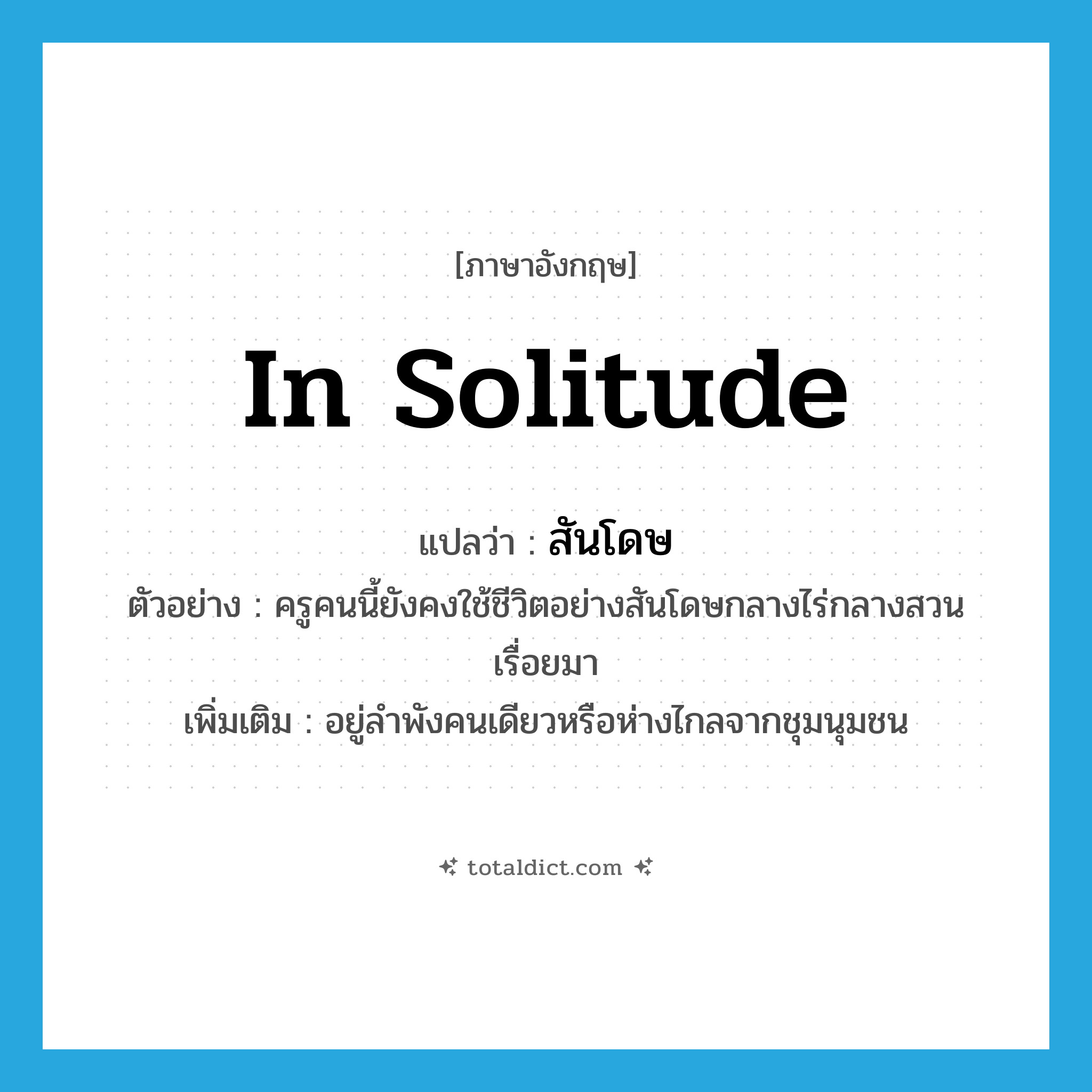 in solitude แปลว่า?, คำศัพท์ภาษาอังกฤษ in solitude แปลว่า สันโดษ ประเภท ADV ตัวอย่าง ครูคนนี้ยังคงใช้ชีวิตอย่างสันโดษกลางไร่กลางสวนเรื่อยมา เพิ่มเติม อยู่ลำพังคนเดียวหรือห่างไกลจากชุมนุมชน หมวด ADV